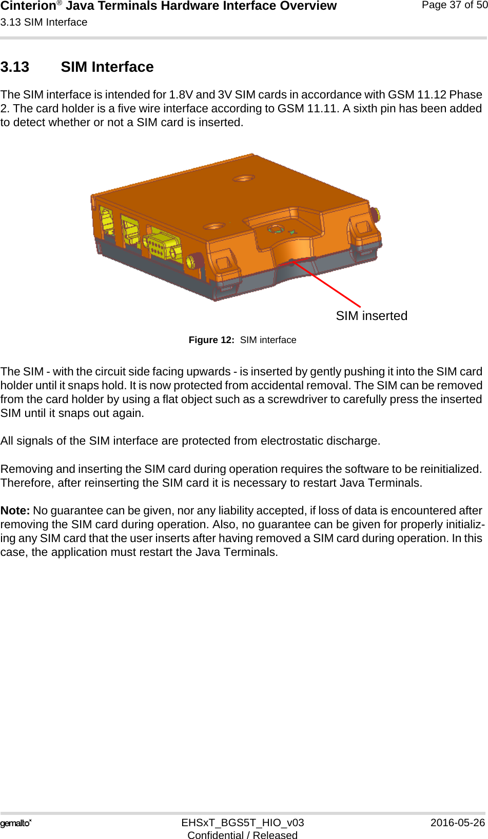 Cinterion® Java Terminals Hardware Interface Overview3.13 SIM Interface39EHSxT_BGS5T_HIO_v03 2016-05-26Confidential / ReleasedPage 37 of 503.13 SIM Interface The SIM interface is intended for 1.8V and 3V SIM cards in accordance with GSM 11.12 Phase 2. The card holder is a five wire interface according to GSM 11.11. A sixth pin has been added to detect whether or not a SIM card is inserted. Figure 12:  SIM interfaceThe SIM - with the circuit side facing upwards - is inserted by gently pushing it into the SIM card holder until it snaps hold. It is now protected from accidental removal. The SIM can be removed from the card holder by using a flat object such as a screwdriver to carefully press the inserted SIM until it snaps out again.All signals of the SIM interface are protected from electrostatic discharge.Removing and inserting the SIM card during operation requires the software to be reinitialized. Therefore, after reinserting the SIM card it is necessary to restart Java Terminals. Note: No guarantee can be given, nor any liability accepted, if loss of data is encountered after removing the SIM card during operation. Also, no guarantee can be given for properly initializ-ing any SIM card that the user inserts after having removed a SIM card during operation. In this case, the application must restart the Java Terminals.SIM inserted