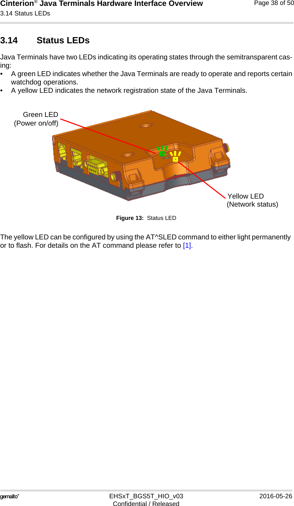 Cinterion® Java Terminals Hardware Interface Overview3.14 Status LEDs39EHSxT_BGS5T_HIO_v03 2016-05-26Confidential / ReleasedPage 38 of 503.14 Status LEDsJava Terminals have two LEDs indicating its operating states through the semitransparent cas-ing:• A green LED indicates whether the Java Terminals are ready to operate and reports certainwatchdog operations.• A yellow LED indicates the network registration state of the Java Terminals.Figure 13:  Status LEDThe yellow LED can be configured by using the AT^SLED command to either light permanently or to flash. For details on the AT command please refer to [1]. Green LED(Power on/off)Yellow LED(Network status)