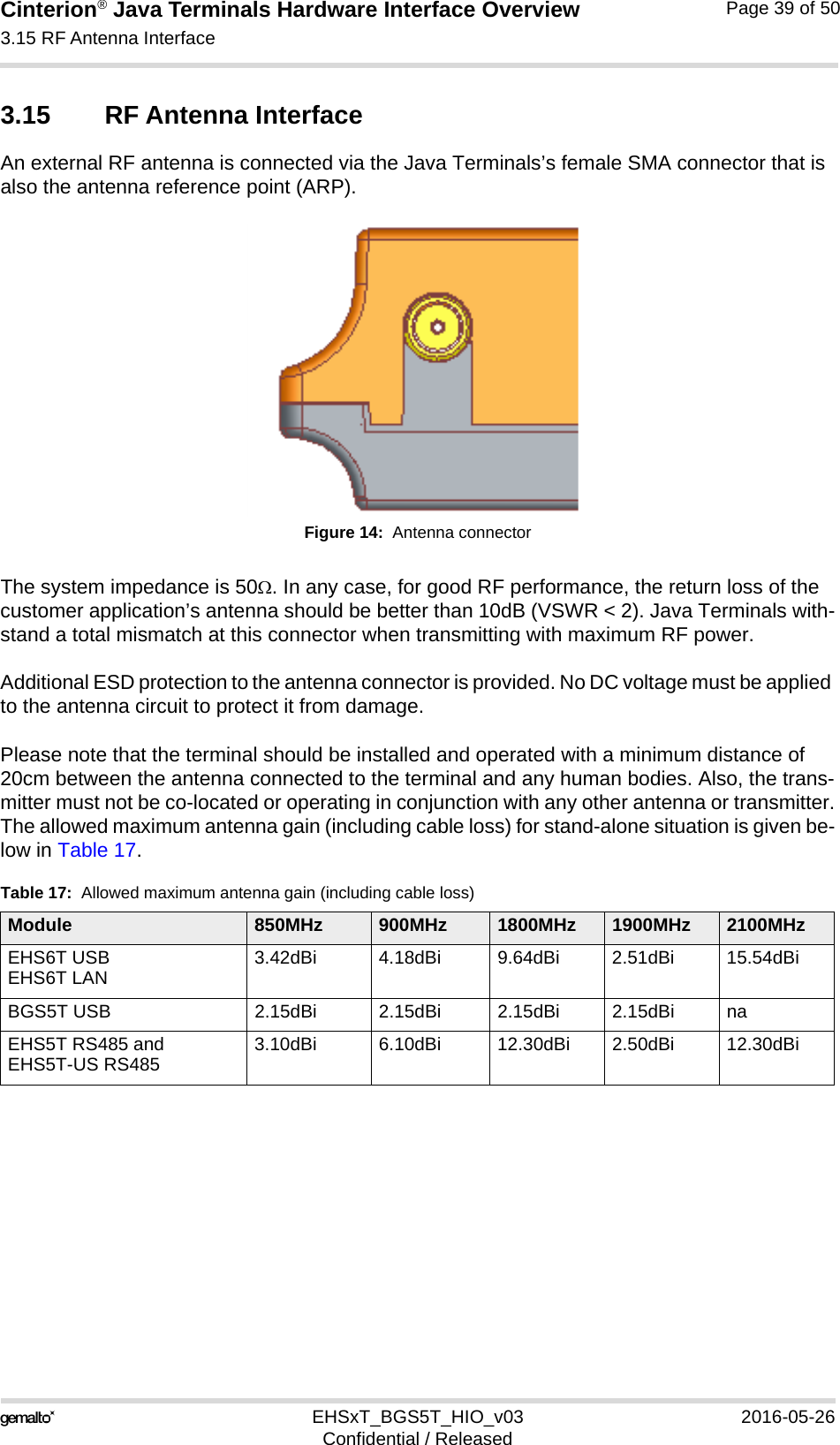 Cinterion® Java Terminals Hardware Interface Overview3.15 RF Antenna Interface39EHSxT_BGS5T_HIO_v03 2016-05-26Confidential / ReleasedPage 39 of 503.15 RF Antenna InterfaceAn external RF antenna is connected via the Java Terminals’s female SMA connector that is also the antenna reference point (ARP).Figure 14:  Antenna connectorThe system impedance is 50. In any case, for good RF performance, the return loss of the customer application’s antenna should be better than 10dB (VSWR &lt; 2). Java Terminals with-stand a total mismatch at this connector when transmitting with maximum RF power.Additional ESD protection to the antenna connector is provided. No DC voltage must be applied to the antenna circuit to protect it from damage.Please note that the terminal should be installed and operated with a minimum distance of 20cm between the antenna connected to the terminal and any human bodies. Also, the trans-mitter must not be co-located or operating in conjunction with any other antenna or transmitter.The allowed maximum antenna gain (including cable loss) for stand-alone situation is given be-low in Table 17.Table 17:  Allowed maximum antenna gain (including cable loss)Module 850MHz 900MHz 1800MHz 1900MHz 2100MHzEHS6T USBEHS6T LAN 3.42dBi 4.18dBi 9.64dBi 2.51dBi 15.54dBiBGS5T USB 2.15dBi 2.15dBi 2.15dBi 2.15dBi naEHS5T RS485 and EHS5T-US RS485 3.10dBi 6.10dBi 12.30dBi 2.50dBi 12.30dBi