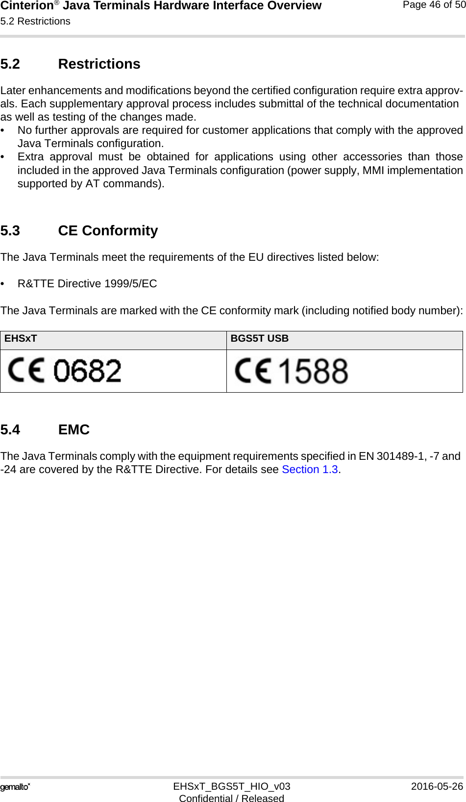 Cinterion® Java Terminals Hardware Interface Overview5.2 Restrictions48EHSxT_BGS5T_HIO_v03 2016-05-26Confidential / ReleasedPage 46 of 505.2 RestrictionsLater enhancements and modifications beyond the certified configuration require extra approv-als. Each supplementary approval process includes submittal of the technical documentation as well as testing of the changes made. • No further approvals are required for customer applications that comply with the approvedJava Terminals configuration. • Extra approval must be obtained for applications using other accessories than thoseincluded in the approved Java Terminals configuration (power supply, MMI implementationsupported by AT commands). 5.3 CE ConformityThe Java Terminals meet the requirements of the EU directives listed below:• R&amp;TTE Directive 1999/5/EC The Java Terminals are marked with the CE conformity mark (including notified body number):5.4 EMCThe Java Terminals comply with the equipment requirements specified in EN 301489-1, -7 and -24 are covered by the R&amp;TTE Directive. For details see Section 1.3.EHSxT BGS5T USB