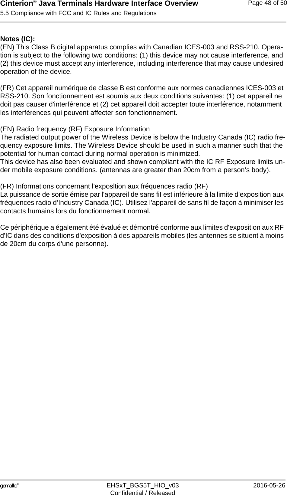 Cinterion® Java Terminals Hardware Interface Overview5.5 Compliance with FCC and IC Rules and Regulations48EHSxT_BGS5T_HIO_v03 2016-05-26Confidential / ReleasedPage 48 of 50Notes (IC): (EN) This Class B digital apparatus complies with Canadian ICES-003 and RSS-210. Opera-tion is subject to the following two conditions: (1) this device may not cause interference, and (2) this device must accept any interference, including interference that may cause undesired operation of the device.(FR) Cet appareil numérique de classe B est conforme aux normes canadiennes ICES-003 et RSS-210. Son fonctionnement est soumis aux deux conditions suivantes: (1) cet appareil ne doit pas causer d&apos;interférence et (2) cet appareil doit accepter toute interférence, notamment les interférences qui peuvent affecter son fonctionnement.(EN) Radio frequency (RF) Exposure InformationThe radiated output power of the Wireless Device is below the Industry Canada (IC) radio fre-quency exposure limits. The Wireless Device should be used in such a manner such that the potential for human contact during normal operation is minimized.This device has also been evaluated and shown compliant with the IC RF Exposure limits un-der mobile exposure conditions. (antennas are greater than 20cm from a person‘s body).(FR) Informations concernant l&apos;exposltion aux fréquences radio (RF)La puissance de sortie émise par l&apos;appareil de sans fiI est inférieure à la limite d&apos;exposition aux fréquences radio d‘Industry Canada (IC). Utilisez l&apos;appareil de sans fil de façon à minimiser les contacts humains lors du fonctionnement normal.Ce périphérique a également été évalué et démontré conforme aux limites d&apos;exposition aux RF d&apos;IC dans des conditions d&apos;exposition à des appareils mobiles (les antennes se situent à moins de 20cm du corps d&apos;une personne).