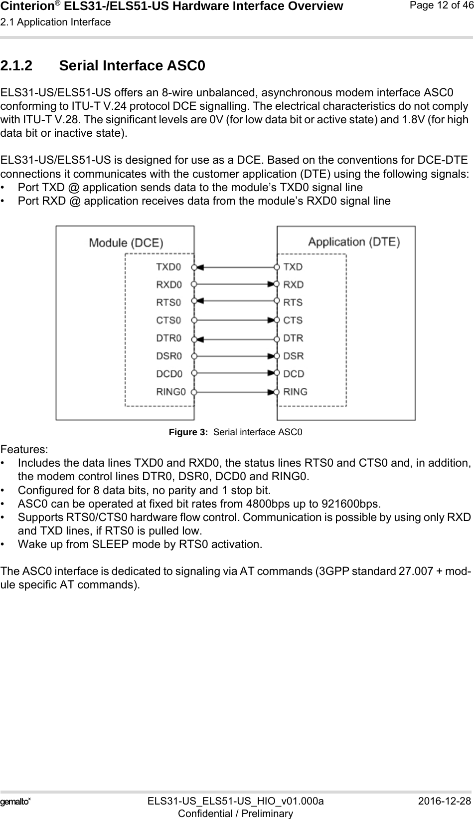 Cinterion® ELS31-/ELS51-US Hardware Interface Overview2.1 Application Interface29ELS31-US_ELS51-US_HIO_v01.000a 2016-12-28Confidential / PreliminaryPage 12 of 462.1.2 Serial Interface ASC0ELS31-US/ELS51-US offers an 8-wire unbalanced, asynchronous modem interface ASC0 conforming to ITU-T V.24 protocol DCE signalling. The electrical characteristics do not comply with ITU-T V.28. The significant levels are 0V (for low data bit or active state) and 1.8V (for high data bit or inactive state).ELS31-US/ELS51-US is designed for use as a DCE. Based on the conventions for DCE-DTE connections it communicates with the customer application (DTE) using the following signals:• Port TXD @ application sends data to the module’s TXD0 signal line• Port RXD @ application receives data from the module’s RXD0 signal lineFigure 3:  Serial interface ASC0Features:• Includes the data lines TXD0 and RXD0, the status lines RTS0 and CTS0 and, in addition,the modem control lines DTR0, DSR0, DCD0 and RING0.• Configured for 8 data bits, no parity and 1 stop bit. • ASC0 can be operated at fixed bit rates from 4800bps up to 921600bps.• Supports RTS0/CTS0 hardware flow control. Communication is possible by using only RXDand TXD lines, if RTS0 is pulled low. • Wake up from SLEEP mode by RTS0 activation. The ASC0 interface is dedicated to signaling via AT commands (3GPP standard 27.007 + mod-ule specific AT commands).