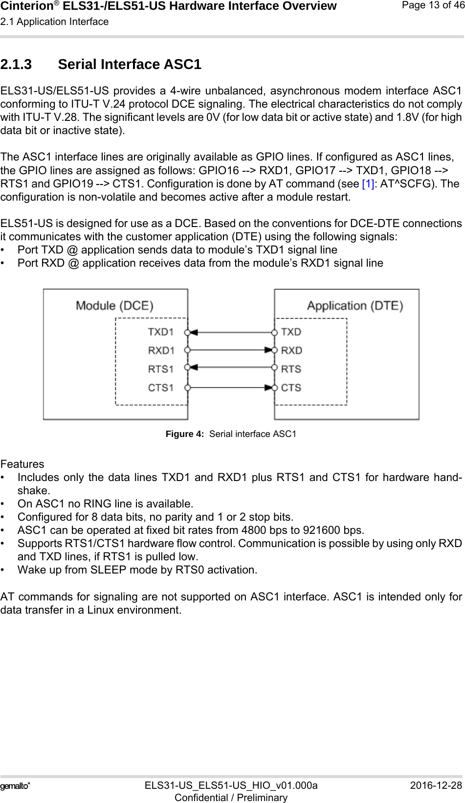 Cinterion® ELS31-/ELS51-US Hardware Interface Overview2.1 Application Interface29ELS31-US_ELS51-US_HIO_v01.000a 2016-12-28Confidential / PreliminaryPage 13 of 462.1.3 Serial Interface ASC1ELS31-US/ELS51-US provides a 4-wire unbalanced, asynchronous modem interface ASC1conforming to ITU-T V.24 protocol DCE signaling. The electrical characteristics do not complywith ITU-T V.28. The significant levels are 0V (for low data bit or active state) and 1.8V (for highdata bit or inactive state). The ASC1 interface lines are originally available as GPIO lines. If configured as ASC1 lines, the GPIO lines are assigned as follows: GPIO16 --&gt; RXD1, GPIO17 --&gt; TXD1, GPIO18 --&gt; RTS1 and GPIO19 --&gt; CTS1. Configuration is done by AT command (see [1]: AT^SCFG). The configuration is non-volatile and becomes active after a module restart.ELS51-US is designed for use as a DCE. Based on the conventions for DCE-DTE connectionsit communicates with the customer application (DTE) using the following signals:• Port TXD @ application sends data to module’s TXD1 signal line• Port RXD @ application receives data from the module’s RXD1 signal lineFigure 4:  Serial interface ASC1Features• Includes only the data lines TXD1 and RXD1 plus RTS1 and CTS1 for hardware hand-shake. • On ASC1 no RING line is available.• Configured for 8 data bits, no parity and 1 or 2 stop bits.• ASC1 can be operated at fixed bit rates from 4800 bps to 921600 bps.• Supports RTS1/CTS1 hardware flow control. Communication is possible by using only RXDand TXD lines, if RTS1 is pulled low.• Wake up from SLEEP mode by RTS0 activation.AT commands for signaling are not supported on ASC1 interface. ASC1 is intended only fordata transfer in a Linux environment.