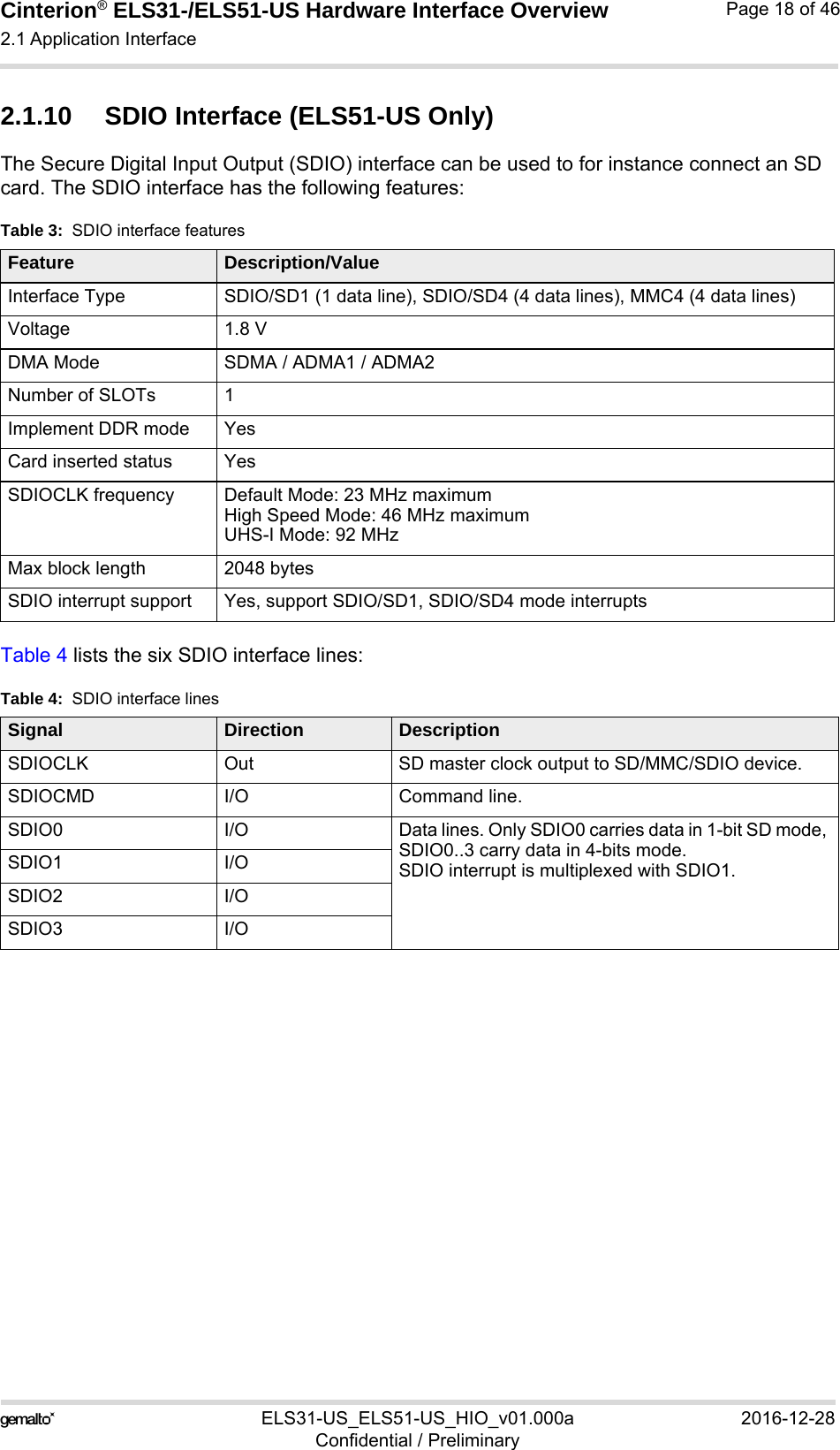 Cinterion® ELS31-/ELS51-US Hardware Interface Overview2.1 Application Interface29ELS31-US_ELS51-US_HIO_v01.000a 2016-12-28Confidential / PreliminaryPage 18 of 462.1.10 SDIO Interface (ELS51-US Only)The Secure Digital Input Output (SDIO) interface can be used to for instance connect an SD card. The SDIO interface has the following features:Table 4 lists the six SDIO interface lines:Table 3:  SDIO interface featuresFeature Description/ValueInterface Type SDIO/SD1 (1 data line), SDIO/SD4 (4 data lines), MMC4 (4 data lines)Voltage 1.8 VDMA Mode SDMA / ADMA1 / ADMA2Number of SLOTs 1Implement DDR mode YesCard inserted status YesSDIOCLK frequency Default Mode: 23 MHz maximumHigh Speed Mode: 46 MHz maximumUHS-I Mode: 92 MHzMax block length 2048 bytesSDIO interrupt support Yes, support SDIO/SD1, SDIO/SD4 mode interruptsTable 4:  SDIO interface linesSignal Direction DescriptionSDIOCLK Out SD master clock output to SD/MMC/SDIO device.SDIOCMD I/O Command line.SDIO0 I/O Data lines. Only SDIO0 carries data in 1-bit SD mode, SDIO0..3 carry data in 4-bits mode.SDIO interrupt is multiplexed with SDIO1.SDIO1 I/OSDIO2 I/OSDIO3 I/O