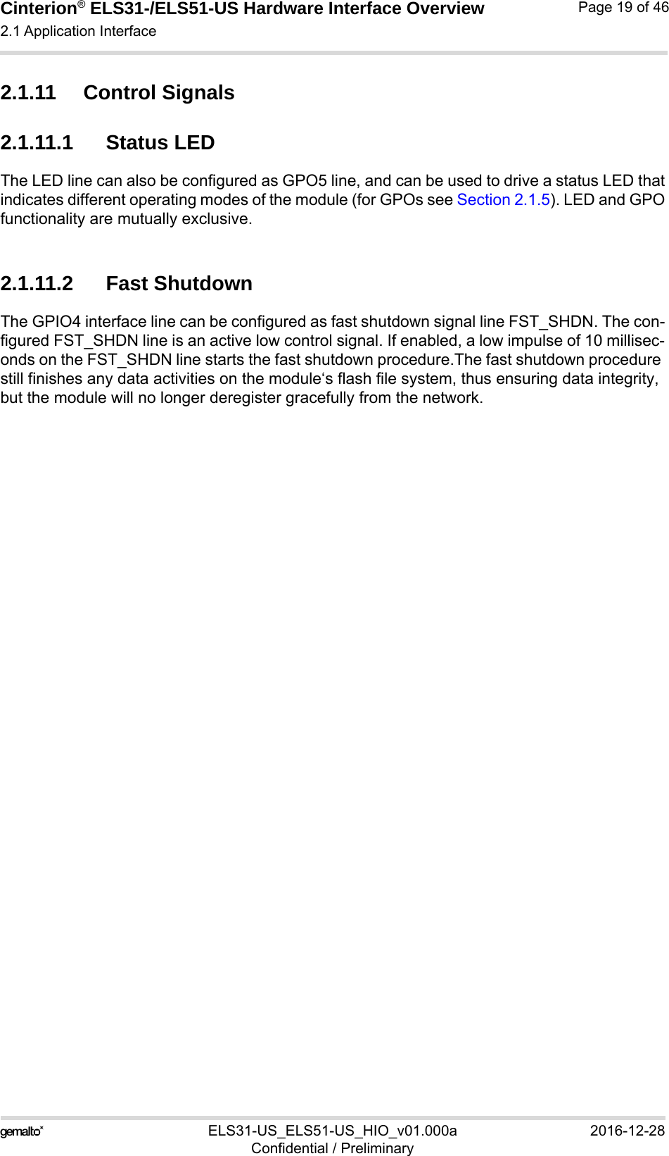 Cinterion® ELS31-/ELS51-US Hardware Interface Overview2.1 Application Interface29ELS31-US_ELS51-US_HIO_v01.000a 2016-12-28Confidential / PreliminaryPage 19 of 462.1.11 Control Signals2.1.11.1 Status LEDThe LED line can also be configured as GPO5 line, and can be used to drive a status LED thatindicates different operating modes of the module (for GPOs see Section 2.1.5). LED and GPOfunctionality are mutually exclusive.2.1.11.2 Fast ShutdownThe GPIO4 interface line can be configured as fast shutdown signal line FST_SHDN. The con-figured FST_SHDN line is an active low control signal. If enabled, a low impulse of 10 millisec-onds on the FST_SHDN line starts the fast shutdown procedure.The fast shutdown procedure still finishes any data activities on the module‘s flash file system, thus ensuring data integrity, but the module will no longer deregister gracefully from the network. 