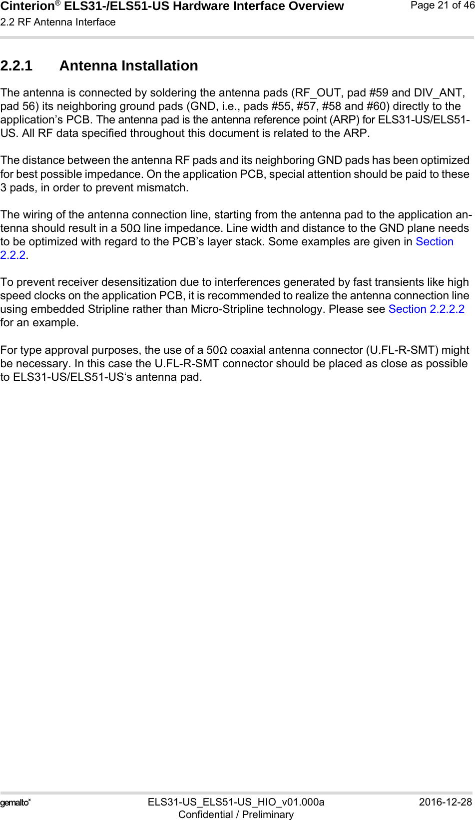 Cinterion® ELS31-/ELS51-US Hardware Interface Overview2.2 RF Antenna Interface29ELS31-US_ELS51-US_HIO_v01.000a 2016-12-28Confidential / PreliminaryPage 21 of 462.2.1 Antenna InstallationThe antenna is connected by soldering the antenna pads (RF_OUT, pad #59 and DIV_ANT, pad 56) its neighboring ground pads (GND, i.e., pads #55, #57, #58 and #60) directly to the application’s PCB. The antenna pad is the antenna reference point (ARP) for ELS31-US/ELS51-US. All RF data specified throughout this document is related to the ARP.The distance between the antenna RF pads and its neighboring GND pads has been optimized for best possible impedance. On the application PCB, special attention should be paid to these 3 pads, in order to prevent mismatch.The wiring of the antenna connection line, starting from the antenna pad to the application an-tenna should result in a 50Ω line impedance. Line width and distance to the GND plane needs to be optimized with regard to the PCB’s layer stack. Some examples are given in Section 2.2.2.To prevent receiver desensitization due to interferences generated by fast transients like high speed clocks on the application PCB, it is recommended to realize the antenna connection line using embedded Stripline rather than Micro-Stripline technology. Please see Section 2.2.2.2 for an example.For type approval purposes, the use of a 50Ω coaxial antenna connector (U.FL-R-SMT) might be necessary. In this case the U.FL-R-SMT connector should be placed as close as possible to ELS31-US/ELS51-US‘s antenna pad. 