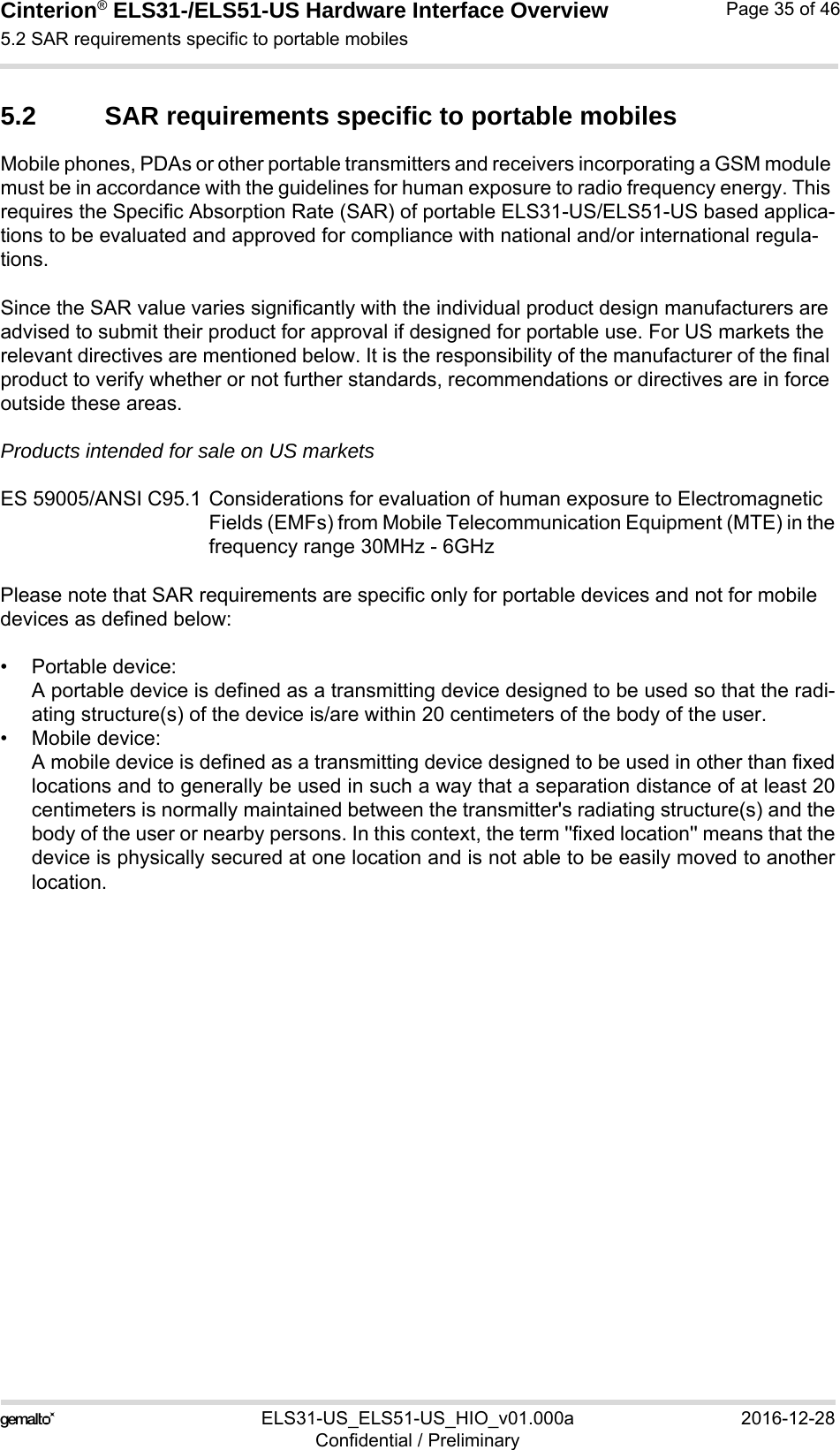 Cinterion® ELS31-/ELS51-US Hardware Interface Overview5.2 SAR requirements specific to portable mobiles38ELS31-US_ELS51-US_HIO_v01.000a 2016-12-28Confidential / PreliminaryPage 35 of 465.2 SAR requirements specific to portable mobilesMobile phones, PDAs or other portable transmitters and receivers incorporating a GSM module must be in accordance with the guidelines for human exposure to radio frequency energy. This requires the Specific Absorption Rate (SAR) of portable ELS31-US/ELS51-US based applica-tions to be evaluated and approved for compliance with national and/or international regula-tions. Since the SAR value varies significantly with the individual product design manufacturers are advised to submit their product for approval if designed for portable use. For US markets the relevant directives are mentioned below. It is the responsibility of the manufacturer of the final product to verify whether or not further standards, recommendations or directives are in force outside these areas. Products intended for sale on US marketsES 59005/ANSI C95.1 Considerations for evaluation of human exposure to Electromagnetic Fields (EMFs) from Mobile Telecommunication Equipment (MTE) in thefrequency range 30MHz - 6GHz Please note that SAR requirements are specific only for portable devices and not for mobile devices as defined below:• Portable device:A portable device is defined as a transmitting device designed to be used so that the radi-ating structure(s) of the device is/are within 20 centimeters of the body of the user.• Mobile device:A mobile device is defined as a transmitting device designed to be used in other than fixedlocations and to generally be used in such a way that a separation distance of at least 20centimeters is normally maintained between the transmitter&apos;s radiating structure(s) and thebody of the user or nearby persons. In this context, the term &apos;&apos;fixed location&apos;&apos; means that thedevice is physically secured at one location and is not able to be easily moved to anotherlocation.