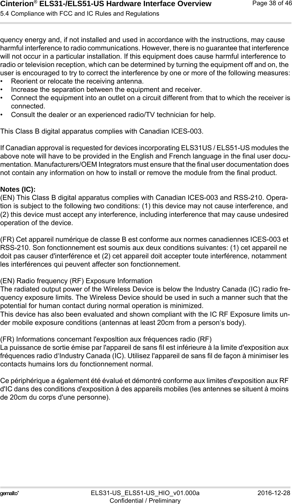 Cinterion® ELS31-/ELS51-US Hardware Interface Overview5.4 Compliance with FCC and IC Rules and Regulations38ELS31-US_ELS51-US_HIO_v01.000a 2016-12-28Confidential / PreliminaryPage 38 of 46quency energy and, if not installed and used in accordance with the instructions, may cause harmful interference to radio communications. However, there is no guarantee that interference will not occur in a particular installation. If this equipment does cause harmful interference to radio or television reception, which can be determined by turning the equipment off and on, the user is encouraged to try to correct the interference by one or more of the following measures:• Reorient or relocate the receiving antenna.• Increase the separation between the equipment and receiver.• Connect the equipment into an outlet on a circuit different from that to which the receiver isconnected.• Consult the dealer or an experienced radio/TV technician for help.This Class B digital apparatus complies with Canadian ICES-003.If Canadian approval is requested for devices incorporating ELS31US / ELS51-US modules the above note will have to be provided in the English and French language in the final user docu-mentation. Manufacturers/OEM Integrators must ensure that the final user documentation does not contain any information on how to install or remove the module from the final product.Notes (IC): (EN) This Class B digital apparatus complies with Canadian ICES-003 and RSS-210. Opera-tion is subject to the following two conditions: (1) this device may not cause interference, and (2) this device must accept any interference, including interference that may cause undesired operation of the device.(FR) Cet appareil numérique de classe B est conforme aux normes canadiennes ICES-003 et RSS-210. Son fonctionnement est soumis aux deux conditions suivantes: (1) cet appareil ne doit pas causer d&apos;interférence et (2) cet appareil doit accepter toute interférence, notamment les interférences qui peuvent affecter son fonctionnement.(EN) Radio frequency (RF) Exposure InformationThe radiated output power of the Wireless Device is below the Industry Canada (IC) radio fre-quency exposure limits. The Wireless Device should be used in such a manner such that the potential for human contact during normal operation is minimized.This device has also been evaluated and shown compliant with the IC RF Exposure limits un-der mobile exposure conditions (antennas at least 20cm from a person‘s body).(FR) Informations concernant l&apos;exposltion aux fréquences radio (RF)La puissance de sortie émise par l&apos;appareil de sans fiI est inférieure à la limite d&apos;exposition aux fréquences radio d‘Industry Canada (IC). Utilisez l&apos;appareil de sans fil de façon à minimiser les contacts humains lors du fonctionnement normal.Ce périphérique a également été évalué et démontré conforme aux limites d&apos;exposition aux RF d&apos;IC dans des conditions d&apos;exposition à des appareils mobiles (les antennes se situent à moins de 20cm du corps d&apos;une personne).