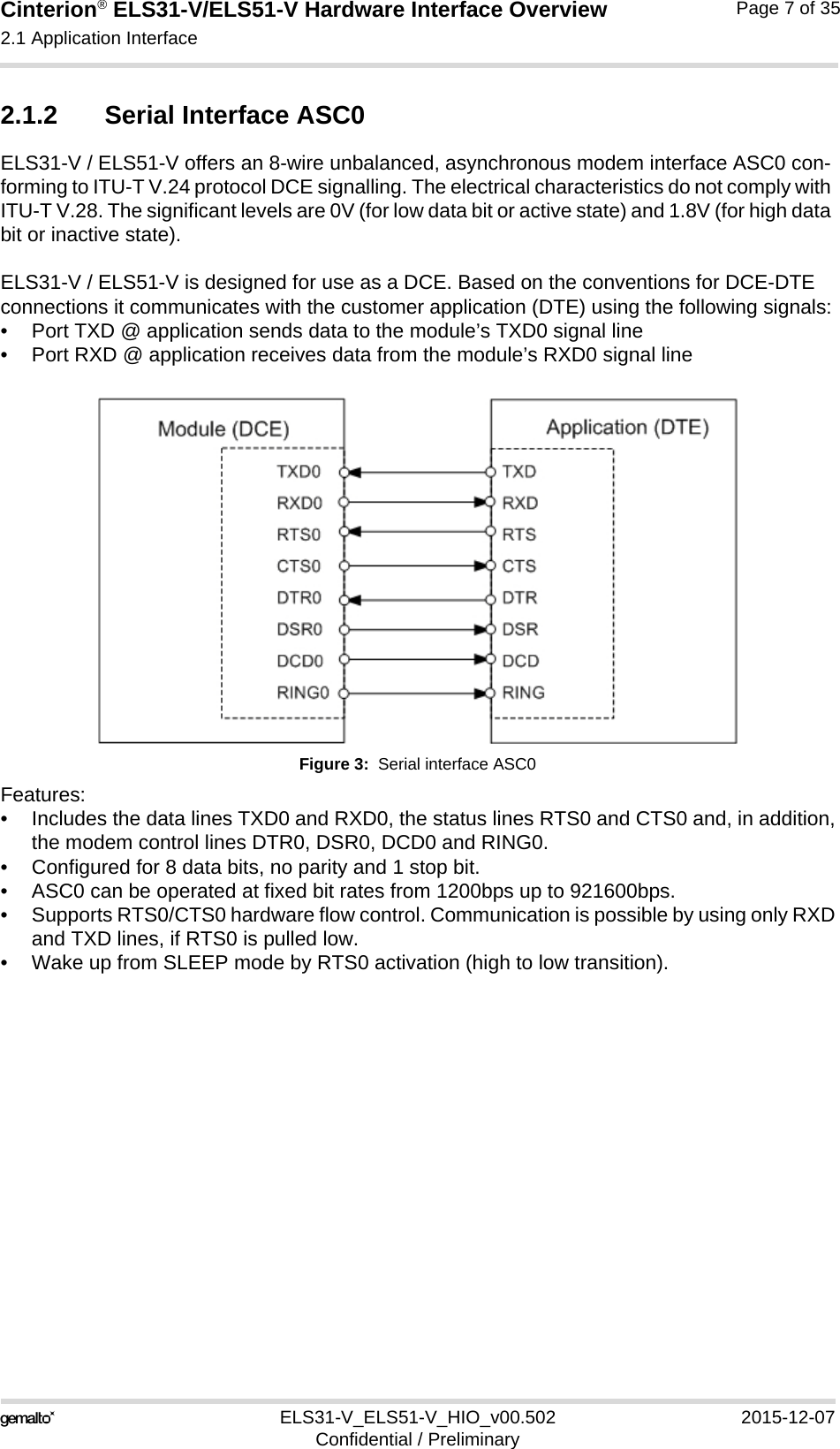 Cinterion® ELS31-V/ELS51-V Hardware Interface Overview2.1 Application Interface17ELS31-V_ELS51-V_HIO_v00.502 2015-12-07Confidential / PreliminaryPage 7 of 352.1.2 Serial Interface ASC0ELS31-V / ELS51-V offers an 8-wire unbalanced, asynchronous modem interface ASC0 con-forming to ITU-T V.24 protocol DCE signalling. The electrical characteristics do not comply with ITU-T V.28. The significant levels are 0V (for low data bit or active state) and 1.8V (for high data bit or inactive state). ELS31-V / ELS51-V is designed for use as a DCE. Based on the conventions for DCE-DTE connections it communicates with the customer application (DTE) using the following signals:• Port TXD @ application sends data to the module’s TXD0 signal line• Port RXD @ application receives data from the module’s RXD0 signal lineFigure 3:  Serial interface ASC0Features:• Includes the data lines TXD0 and RXD0, the status lines RTS0 and CTS0 and, in addition,the modem control lines DTR0, DSR0, DCD0 and RING0.• Configured for 8 data bits, no parity and 1 stop bit. • ASC0 can be operated at fixed bit rates from 1200bps up to 921600bps.• Supports RTS0/CTS0 hardware flow control. Communication is possible by using only RXDand TXD lines, if RTS0 is pulled low. • Wake up from SLEEP mode by RTS0 activation (high to low transition). 