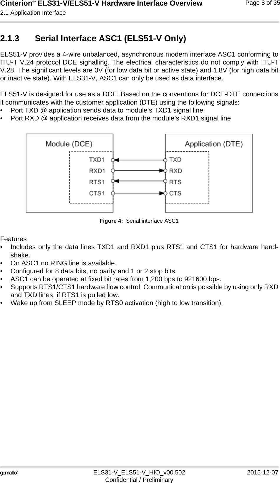 Cinterion® ELS31-V/ELS51-V Hardware Interface Overview2.1 Application Interface17ELS31-V_ELS51-V_HIO_v00.502 2015-12-07Confidential / PreliminaryPage 8 of 352.1.3 Serial Interface ASC1 (ELS51-V Only)ELS51-V provides a 4-wire unbalanced, asynchronous modem interface ASC1 conforming toITU-T V.24 protocol DCE signalling. The electrical characteristics do not comply with ITU-TV.28. The significant levels are 0V (for low data bit or active state) and 1.8V (for high data bitor inactive state). With ELS31-V, ASC1 can only be used as data interface.ELS51-V is designed for use as a DCE. Based on the conventions for DCE-DTE connectionsit communicates with the customer application (DTE) using the following signals:• Port TXD @ application sends data to module’s TXD1 signal line• Port RXD @ application receives data from the module’s RXD1 signal lineFigure 4:  Serial interface ASC1Features• Includes only the data lines TXD1 and RXD1 plus RTS1 and CTS1 for hardware hand-shake. • On ASC1 no RING line is available.• Configured for 8 data bits, no parity and 1 or 2 stop bits.• ASC1 can be operated at fixed bit rates from 1,200 bps to 921600 bps.• Supports RTS1/CTS1 hardware flow control. Communication is possible by using only RXDand TXD lines, if RTS1 is pulled low.• Wake up from SLEEP mode by RTS0 activation (high to low transition).