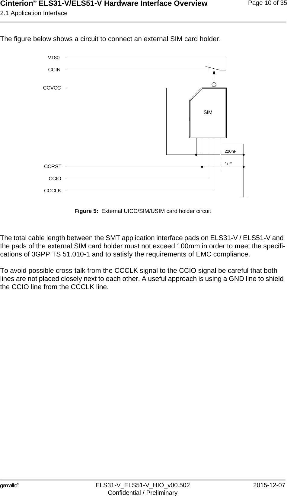 Cinterion® ELS31-V/ELS51-V Hardware Interface Overview2.1 Application Interface17ELS31-V_ELS51-V_HIO_v00.502 2015-12-07Confidential / PreliminaryPage 10 of 35The figure below shows a circuit to connect an external SIM card holder.Figure 5:  External UICC/SIM/USIM card holder circuitThe total cable length between the SMT application interface pads on ELS31-V / ELS51-V and the pads of the external SIM card holder must not exceed 100mm in order to meet the specifi-cations of 3GPP TS 51.010-1 and to satisfy the requirements of EMC compliance.To avoid possible cross-talk from the CCCLK signal to the CCIO signal be careful that both lines are not placed closely next to each other. A useful approach is using a GND line to shield the CCIO line from the CCCLK line.SIMCCVCCCCRSTCCIOCCCLK220nF1nFCCINV180