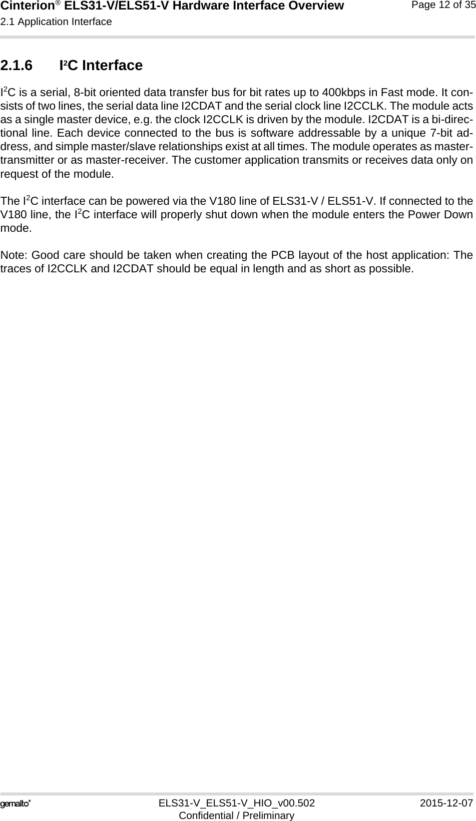 Cinterion® ELS31-V/ELS51-V Hardware Interface Overview2.1 Application Interface17ELS31-V_ELS51-V_HIO_v00.502 2015-12-07Confidential / PreliminaryPage 12 of 352.1.6 I2C InterfaceI2C is a serial, 8-bit oriented data transfer bus for bit rates up to 400kbps in Fast mode. It con-sists of two lines, the serial data line I2CDAT and the serial clock line I2CCLK. The module actsas a single master device, e.g. the clock I2CCLK is driven by the module. I2CDAT is a bi-direc-tional line. Each device connected to the bus is software addressable by a unique 7-bit ad-dress, and simple master/slave relationships exist at all times. The module operates as master-transmitter or as master-receiver. The customer application transmits or receives data only onrequest of the module.The I2C interface can be powered via the V180 line of ELS31-V / ELS51-V. If connected to theV180 line, the I2C interface will properly shut down when the module enters the Power Downmode.Note: Good care should be taken when creating the PCB layout of the host application: Thetraces of I2CCLK and I2CDAT should be equal in length and as short as possible.