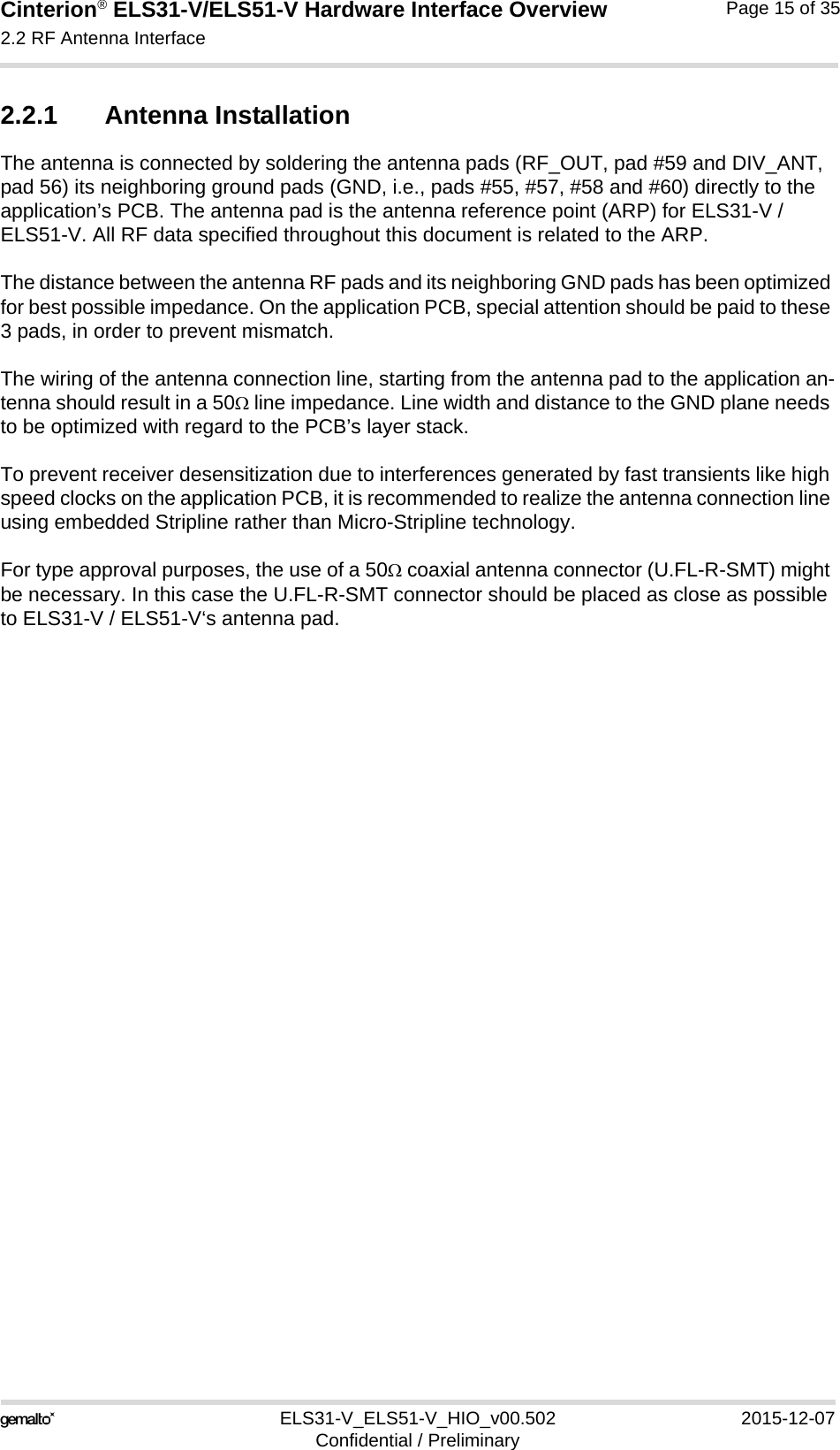 Cinterion® ELS31-V/ELS51-V Hardware Interface Overview2.2 RF Antenna Interface17ELS31-V_ELS51-V_HIO_v00.502 2015-12-07Confidential / PreliminaryPage 15 of 352.2.1 Antenna InstallationThe antenna is connected by soldering the antenna pads (RF_OUT, pad #59 and DIV_ANT, pad 56) its neighboring ground pads (GND, i.e., pads #55, #57, #58 and #60) directly to the application’s PCB. The antenna pad is the antenna reference point (ARP) for ELS31-V / ELS51-V. All RF data specified throughout this document is related to the ARP.The distance between the antenna RF pads and its neighboring GND pads has been optimized for best possible impedance. On the application PCB, special attention should be paid to these 3 pads, in order to prevent mismatch.The wiring of the antenna connection line, starting from the antenna pad to the application an-tenna should result in a 50 line impedance. Line width and distance to the GND plane needs to be optimized with regard to the PCB’s layer stack. To prevent receiver desensitization due to interferences generated by fast transients like high speed clocks on the application PCB, it is recommended to realize the antenna connection line using embedded Stripline rather than Micro-Stripline technology. For type approval purposes, the use of a 50 coaxial antenna connector (U.FL-R-SMT) might be necessary. In this case the U.FL-R-SMT connector should be placed as close as possible to ELS31-V / ELS51-V‘s antenna pad. 