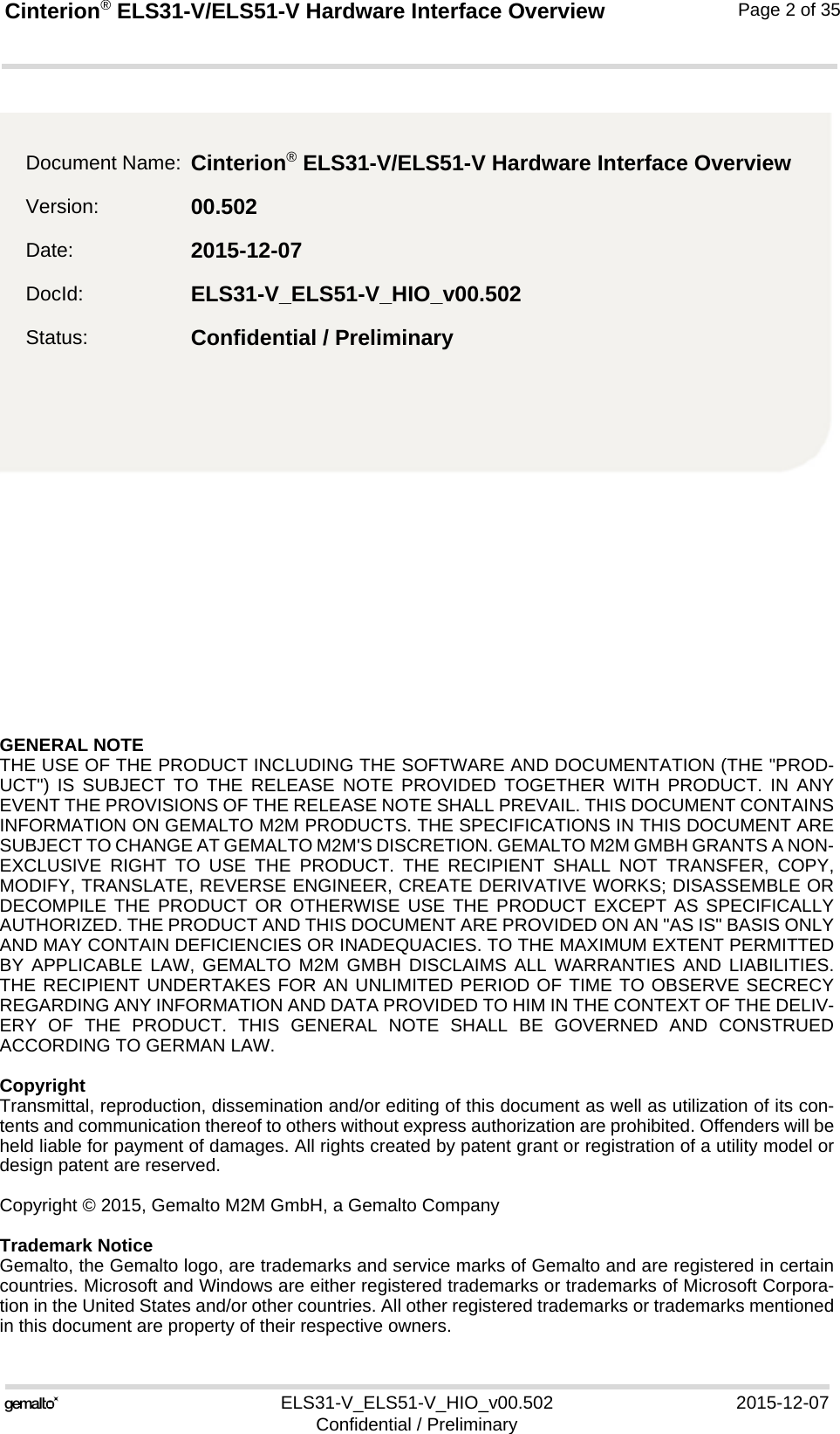 GENERAL NOTE THE USE OF THE PRODUCT INCLUDING THE SOFTWARE AND DOCUMENTATION (THE &quot;PROD-UCT&quot;) IS SUBJECT TO THE RELEASE NOTE PROVIDED TOGETHER WITH PRODUCT. IN ANYEVENT THE PROVISIONS OF THE RELEASE NOTE SHALL PREVAIL. THIS DOCUMENT CONTAINSINFORMATION ON GEMALTO M2M PRODUCTS. THE SPECIFICATIONS IN THIS DOCUMENT ARESUBJECT TO CHANGE AT GEMALTO M2M&apos;S DISCRETION. GEMALTO M2M GMBH GRANTS A NON-EXCLUSIVE RIGHT TO USE THE PRODUCT. THE RECIPIENT SHALL NOT TRANSFER, COPY,MODIFY, TRANSLATE, REVERSE ENGINEER, CREATE DERIVATIVE WORKS; DISASSEMBLE ORDECOMPILE THE PRODUCT OR OTHERWISE USE THE PRODUCT EXCEPT AS SPECIFICALLYAUTHORIZED. THE PRODUCT AND THIS DOCUMENT ARE PROVIDED ON AN &quot;AS IS&quot; BASIS ONLYAND MAY CONTAIN DEFICIENCIES OR INADEQUACIES. TO THE MAXIMUM EXTENT PERMITTEDBY APPLICABLE LAW, GEMALTO M2M GMBH DISCLAIMS ALL WARRANTIES AND LIABILITIES.THE RECIPIENT UNDERTAKES FOR AN UNLIMITED PERIOD OF TIME TO OBSERVE SECRECYREGARDING ANY INFORMATION AND DATA PROVIDED TO HIM IN THE CONTEXT OF THE DELIV-ERY OF THE PRODUCT. THIS GENERAL NOTE SHALL BE GOVERNED AND CONSTRUEDACCORDING TO GERMAN LAW.CopyrightTransmittal, reproduction, dissemination and/or editing of this document as well as utilization of its con-tents and communication thereof to others without express authorization are prohibited. Offenders will beheld liable for payment of damages. All rights created by patent grant or registration of a utility model ordesign patent are reserved. Copyright © 2015, Gemalto M2M GmbH, a Gemalto CompanyTrademark NoticeGemalto, the Gemalto logo, are trademarks and service marks of Gemalto and are registered in certaincountries. Microsoft and Windows are either registered trademarks or trademarks of Microsoft Corpora-tion in the United States and/or other countries. All other registered trademarks or trademarks mentionedin this document are property of their respective owners.ELS31-V_ELS51-V_HIO_v00.502 2015-12-07Confidential / PreliminaryCinterion® ELS31-V/ELS51-V Hardware Interface Overview2Page 2 of 35Document Name: Cinterion® ELS31-V/ELS51-V Hardware Interface OverviewVersion: 00.502Date: 2015-12-07DocId: ELS31-V_ELS51-V_HIO_v00.502Status: Confidential / Preliminary