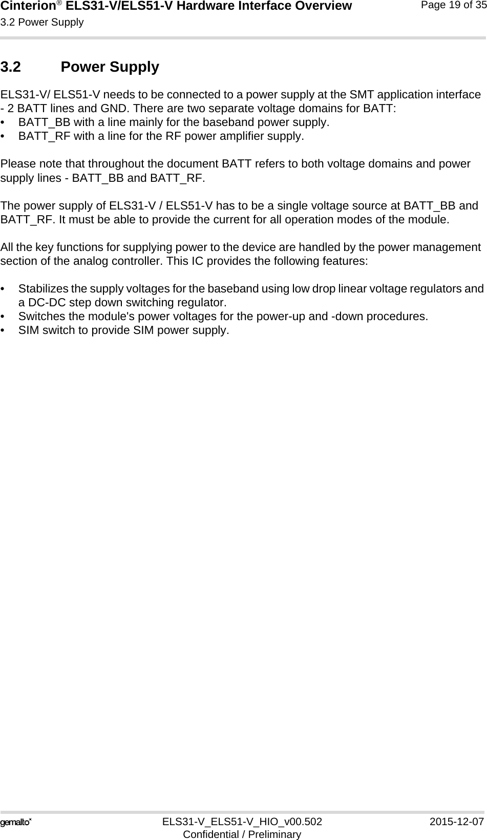 Cinterion® ELS31-V/ELS51-V Hardware Interface Overview3.2 Power Supply19ELS31-V_ELS51-V_HIO_v00.502 2015-12-07Confidential / PreliminaryPage 19 of 353.2 Power SupplyELS31-V/ ELS51-V needs to be connected to a power supply at the SMT application interface - 2 BATT lines and GND. There are two separate voltage domains for BATT:• BATT_BB with a line mainly for the baseband power supply.• BATT_RF with a line for the RF power amplifier supply.Please note that throughout the document BATT refers to both voltage domains and power supply lines - BATT_BB and BATT_RF.The power supply of ELS31-V / ELS51-V has to be a single voltage source at BATT_BB and BATT_RF. It must be able to provide the current for all operation modes of the module. All the key functions for supplying power to the device are handled by the power management section of the analog controller. This IC provides the following features:• Stabilizes the supply voltages for the baseband using low drop linear voltage regulators anda DC-DC step down switching regulator.• Switches the module&apos;s power voltages for the power-up and -down procedures.• SIM switch to provide SIM power supply.