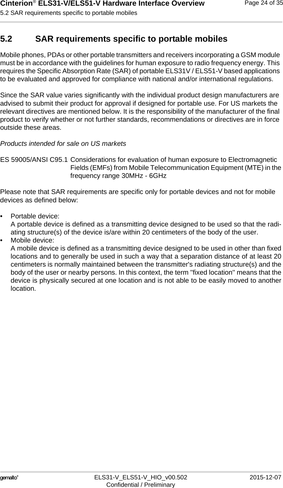 Cinterion® ELS31-V/ELS51-V Hardware Interface Overview5.2 SAR requirements specific to portable mobiles27ELS31-V_ELS51-V_HIO_v00.502 2015-12-07Confidential / PreliminaryPage 24 of 355.2 SAR requirements specific to portable mobilesMobile phones, PDAs or other portable transmitters and receivers incorporating a GSM module must be in accordance with the guidelines for human exposure to radio frequency energy. This requires the Specific Absorption Rate (SAR) of portable ELS31V / ELS51-V based applications to be evaluated and approved for compliance with national and/or international regulations. Since the SAR value varies significantly with the individual product design manufacturers are advised to submit their product for approval if designed for portable use. For US markets the relevant directives are mentioned below. It is the responsibility of the manufacturer of the final product to verify whether or not further standards, recommendations or directives are in force outside these areas. Products intended for sale on US marketsES 59005/ANSI C95.1 Considerations for evaluation of human exposure to Electromagnetic Fields (EMFs) from Mobile Telecommunication Equipment (MTE) in thefrequency range 30MHz - 6GHz Please note that SAR requirements are specific only for portable devices and not for mobile devices as defined below:• Portable device:A portable device is defined as a transmitting device designed to be used so that the radi-ating structure(s) of the device is/are within 20 centimeters of the body of the user.• Mobile device:A mobile device is defined as a transmitting device designed to be used in other than fixedlocations and to generally be used in such a way that a separation distance of at least 20centimeters is normally maintained between the transmitter&apos;s radiating structure(s) and thebody of the user or nearby persons. In this context, the term &apos;&apos;fixed location&apos;&apos; means that thedevice is physically secured at one location and is not able to be easily moved to anotherlocation.