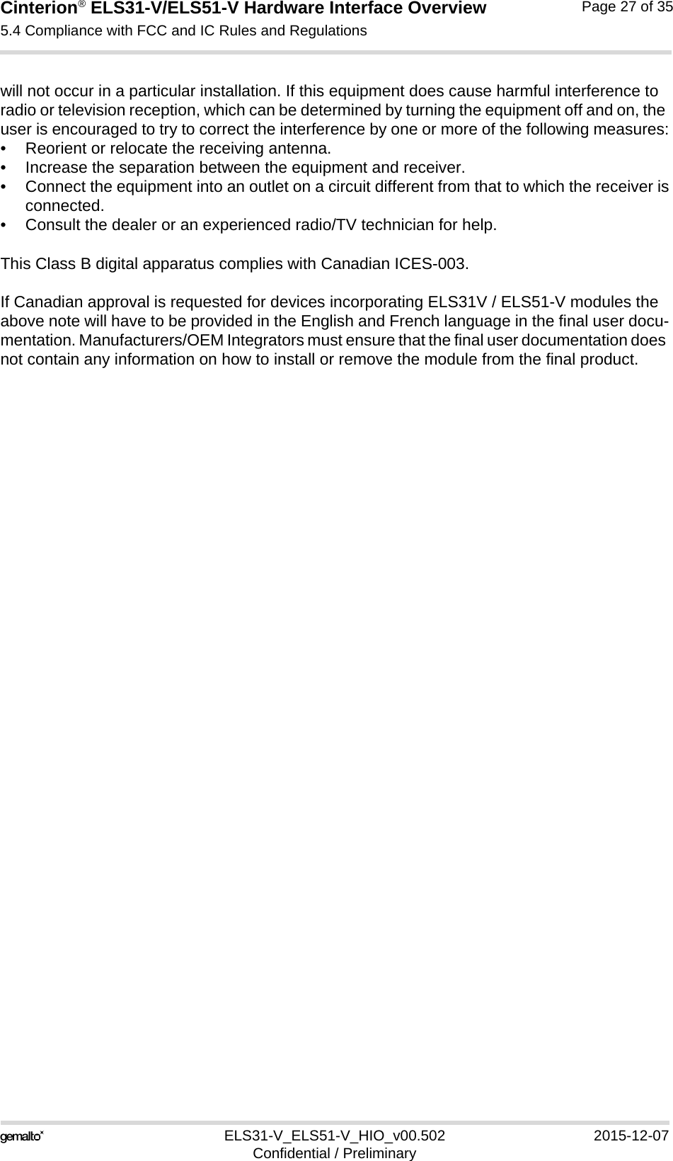 Cinterion® ELS31-V/ELS51-V Hardware Interface Overview5.4 Compliance with FCC and IC Rules and Regulations27ELS31-V_ELS51-V_HIO_v00.502 2015-12-07Confidential / PreliminaryPage 27 of 35will not occur in a particular installation. If this equipment does cause harmful interference to radio or television reception, which can be determined by turning the equipment off and on, the user is encouraged to try to correct the interference by one or more of the following measures:• Reorient or relocate the receiving antenna.• Increase the separation between the equipment and receiver.• Connect the equipment into an outlet on a circuit different from that to which the receiver isconnected.• Consult the dealer or an experienced radio/TV technician for help.This Class B digital apparatus complies with Canadian ICES-003.If Canadian approval is requested for devices incorporating ELS31V / ELS51-V modules the above note will have to be provided in the English and French language in the final user docu-mentation. Manufacturers/OEM Integrators must ensure that the final user documentation does not contain any information on how to install or remove the module from the final product.