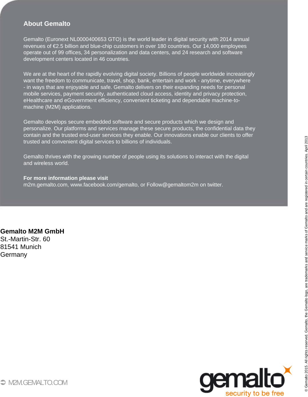 35 M2M.GEMALTO.COMAbout GemaltoGemalto (Euronext NL0000400653 GTO) is the world leader in digital security with 2014 annualrevenues of €2.5 billion and blue-chip customers in over 180 countries. Our 14,000 employees operate out of 99 offices, 34 personalization and data centers, and 24 research and software development centers located in 46 countries. We are at the heart of the rapidly evolving digital society. Billions of people worldwide increasinglywant the freedom to communicate, travel, shop, bank, entertain and work - anytime, everywhere - in ways that are enjoyable and safe. Gemalto delivers on their expanding needs for personalmobile services, payment security, authenticated cloud access, identity and privacy protection,eHealthcare and eGovernment efficiency, convenient ticketing and dependable machine-to-machine (M2M) applications.Gemalto develops secure embedded software and secure products which we design and personalize. Our platforms and services manage these secure products, the confidential data they contain and the trusted end-user services they enable. Our innovations enable our clients to offertrusted and convenient digital services to billions of individuals.Gemalto thrives with the growing number of people using its solutions to interact with the digitaland wireless world.For more information please visitm2m.gemalto.com, www.facebook.com/gemalto, or Follow@gemaltom2m on twitter.Gemalto M2M GmbHSt.-Martin-Str. 6081541 MunichGermany© Gemalto 2015. All rights reserved. Gemalto, the Gemalto logo, are trademarks and service marks of Gemalto and are registered in certain countries. April 2013