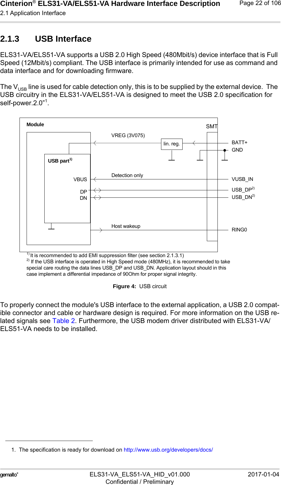 Cinterion® ELS31-VA/ELS51-VA Hardware Interface Description2.1 Application Interface56ELS31-VA_ELS51-VA_HID_v01.000 2017-01-04Confidential / PreliminaryPage 22 of 1062.1.3 USB InterfaceELS31-VA/ELS51-VA supports a USB 2.0 High Speed (480Mbit/s) device interface that is Full Speed (12Mbit/s) compliant. The USB interface is primarily intended for use as command and data interface and for downloading firmware. The VUSB line is used for cable detection only, this is to be supplied by the external device.  The USB circuitry in the ELS31-VA/ELS51-VA is designed to meet the USB 2.0 specification for self-power.2.0”1.Figure 4:  USB circuitTo properly connect the module&apos;s USB interface to the external application, a USB 2.0 compat-ible connector and cable or hardware design is required. For more information on the USB re-lated signals see Table 2. Furthermore, the USB modem driver distributed with ELS31-VA/ELS51-VA needs to be installed.1.  The specification is ready for download on http://www.usb.org/developers/docs/VBUSDPDNVREG (3V075)BATT+USB_DP2)lin. reg.GNDModuleDetection only VUSB_INUSB part1)RING0Host wakeup1) It is recommended to add EMI suppression filter (see section 2.1.3.1)USB_DN2)2) If the USB interface is operated in High Speed mode (480MHz), it is recommended to take special care routing the data lines USB_DP and USB_DN. Application layout should in this case implement a differential impedance of 90Ohm for proper signal integrity.SMT