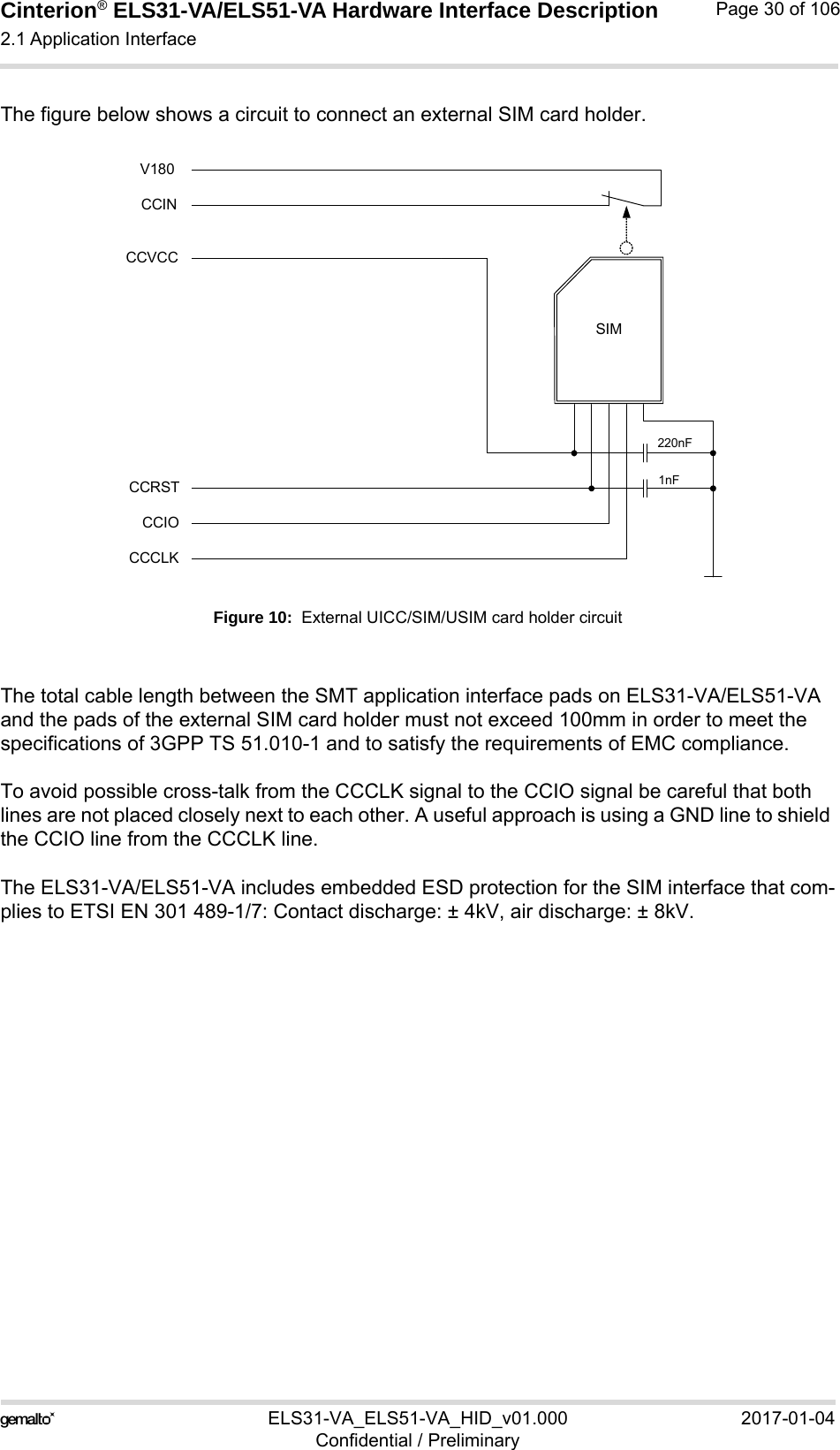 Cinterion® ELS31-VA/ELS51-VA Hardware Interface Description2.1 Application Interface56ELS31-VA_ELS51-VA_HID_v01.000 2017-01-04Confidential / PreliminaryPage 30 of 106The figure below shows a circuit to connect an external SIM card holder.Figure 10:  External UICC/SIM/USIM card holder circuitThe total cable length between the SMT application interface pads on ELS31-VA/ELS51-VA and the pads of the external SIM card holder must not exceed 100mm in order to meet the specifications of 3GPP TS 51.010-1 and to satisfy the requirements of EMC compliance.To avoid possible cross-talk from the CCCLK signal to the CCIO signal be careful that both lines are not placed closely next to each other. A useful approach is using a GND line to shield the CCIO line from the CCCLK line.The ELS31-VA/ELS51-VA includes embedded ESD protection for the SIM interface that com-plies to ETSI EN 301 489-1/7: Contact discharge: ± 4kV, air discharge: ± 8kV.SIMCCVCCCCRSTCCIOCCCLK220nF1nFCCINV180