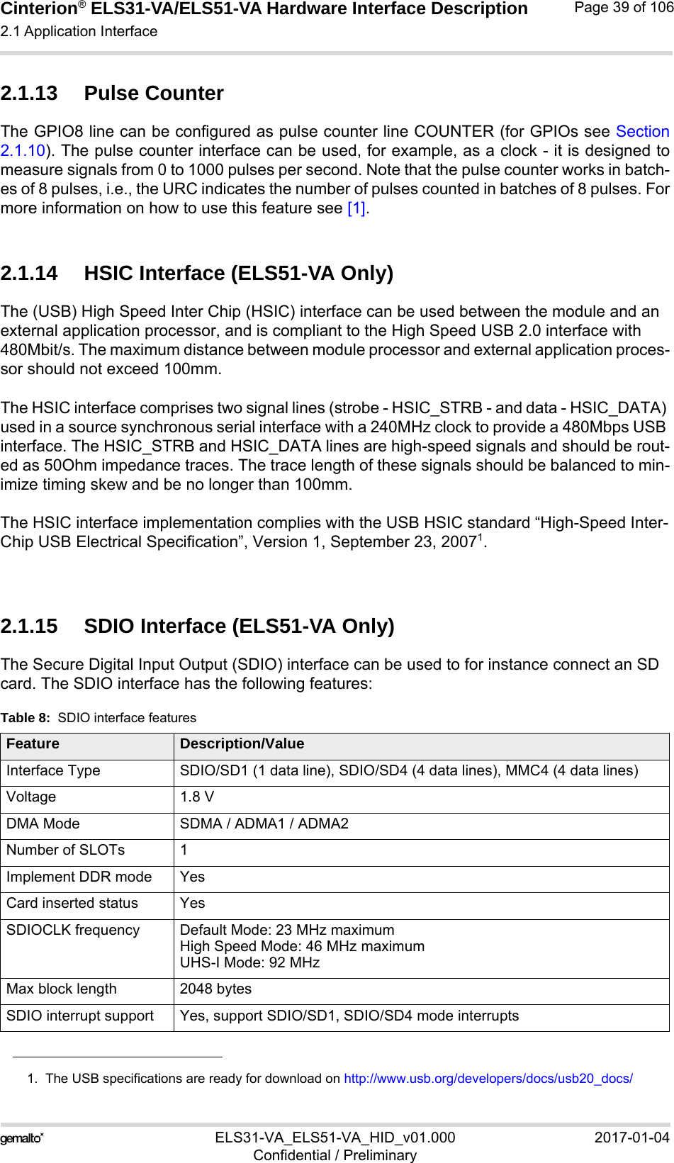 Cinterion® ELS31-VA/ELS51-VA Hardware Interface Description2.1 Application Interface56ELS31-VA_ELS51-VA_HID_v01.000 2017-01-04Confidential / PreliminaryPage 39 of 1062.1.13 Pulse CounterThe GPIO8 line can be configured as pulse counter line COUNTER (for GPIOs see Section2.1.10). The pulse counter interface can be used, for example, as a clock - it is designed tomeasure signals from 0 to 1000 pulses per second. Note that the pulse counter works in batch-es of 8 pulses, i.e., the URC indicates the number of pulses counted in batches of 8 pulses. Formore information on how to use this feature see [1].2.1.14 HSIC Interface (ELS51-VA Only)The (USB) High Speed Inter Chip (HSIC) interface can be used between the module and an external application processor, and is compliant to the High Speed USB 2.0 interface with 480Mbit/s. The maximum distance between module processor and external application proces-sor should not exceed 100mm.The HSIC interface comprises two signal lines (strobe - HSIC_STRB - and data - HSIC_DATA) used in a source synchronous serial interface with a 240MHz clock to provide a 480Mbps USB interface. The HSIC_STRB and HSIC_DATA lines are high-speed signals and should be rout-ed as 50Ohm impedance traces. The trace length of these signals should be balanced to min-imize timing skew and be no longer than 100mm.The HSIC interface implementation complies with the USB HSIC standard “High-Speed Inter-Chip USB Electrical Specification”, Version 1, September 23, 20071.2.1.15 SDIO Interface (ELS51-VA Only)The Secure Digital Input Output (SDIO) interface can be used to for instance connect an SD card. The SDIO interface has the following features:1.  The USB specifications are ready for download on http://www.usb.org/developers/docs/usb20_docs/Table 8:  SDIO interface featuresFeature Description/ValueInterface Type SDIO/SD1 (1 data line), SDIO/SD4 (4 data lines), MMC4 (4 data lines)Voltage 1.8 VDMA Mode SDMA / ADMA1 / ADMA2Number of SLOTs 1Implement DDR mode YesCard inserted status YesSDIOCLK frequency Default Mode: 23 MHz maximumHigh Speed Mode: 46 MHz maximumUHS-I Mode: 92 MHzMax block length 2048 bytesSDIO interrupt support Yes, support SDIO/SD1, SDIO/SD4 mode interrupts