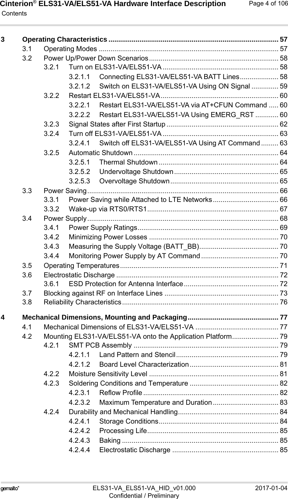 Cinterion® ELS31-VA/ELS51-VA Hardware Interface Description Contents106ELS31-VA_ELS51-VA_HID_v01.000 2017-01-04Confidential / PreliminaryPage 4 of 1063 Operating Characteristics ........................................................................................ 573.1 Operating Modes ............................................................................................. 573.2 Power Up/Power Down Scenarios................................................................... 583.2.1 Turn on ELS31-VA/ELS51-VA ............................................................ 583.2.1.1 Connecting ELS31-VA/ELS51-VA BATT Lines.................... 583.2.1.2 Switch on ELS31-VA/ELS51-VA Using ON Signal .............. 593.2.2 Restart ELS31-VA/ELS51-VA............................................................. 603.2.2.1 Restart ELS31-VA/ELS51-VA via AT+CFUN Command ..... 603.2.2.2 Restart ELS31-VA/ELS51-VA Using EMERG_RST ............ 603.2.3 Signal States after First Startup .......................................................... 623.2.4 Turn off ELS31-VA/ELS51-VA ............................................................ 633.2.4.1 Switch off ELS31-VA/ELS51-VA Using AT Command ......... 633.2.5 Automatic Shutdown ........................................................................... 643.2.5.1 Thermal Shutdown .............................................................. 643.2.5.2 Undervoltage Shutdown...................................................... 653.2.5.3 Overvoltage Shutdown........................................................ 653.3 Power Saving................................................................................................... 663.3.1 Power Saving while Attached to LTE Networks.................................. 663.3.2 Wake-up via RTS0/RTS1.................................................................... 673.4 Power Supply................................................................................................... 683.4.1 Power Supply Ratings......................................................................... 693.4.2 Minimizing Power Losses ................................................................... 703.4.3 Measuring the Supply Voltage (BATT_BB)......................................... 703.4.4 Monitoring Power Supply by AT Command ........................................ 703.5 Operating Temperatures.................................................................................. 713.6 Electrostatic Discharge .................................................................................... 723.6.1 ESD Protection for Antenna Interface................................................. 723.7 Blocking against RF on Interface Lines ........................................................... 733.8 Reliability Characteristics................................................................................. 764 Mechanical Dimensions, Mounting and Packaging............................................... 774.1 Mechanical Dimensions of ELS31-VA/ELS51-VA ........................................... 774.2 Mounting ELS31-VA/ELS51-VA onto the Application Platform........................ 794.2.1 SMT PCB Assembly ........................................................................... 794.2.1.1 Land Pattern and Stencil..................................................... 794.2.1.2 Board Level Characterization.............................................. 814.2.2 Moisture Sensitivity Level ................................................................... 814.2.3 Soldering Conditions and Temperature .............................................. 824.2.3.1 Reflow Profile ...................................................................... 824.2.3.2 Maximum Temperature and Duration.................................. 834.2.4 Durability and Mechanical Handling.................................................... 844.2.4.1 Storage Conditions.............................................................. 844.2.4.2 Processing Life.................................................................... 854.2.4.3 Baking ................................................................................. 854.2.4.4 Electrostatic Discharge ....................................................... 85