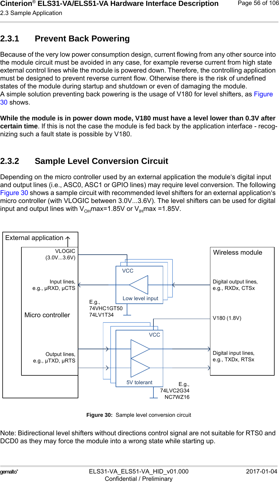 Cinterion® ELS31-VA/ELS51-VA Hardware Interface Description2.3 Sample Application56ELS31-VA_ELS51-VA_HID_v01.000 2017-01-04Confidential / PreliminaryPage 56 of 1062.3.1 Prevent Back PoweringBecause of the very low power consumption design, current flowing from any other source into the module circuit must be avoided in any case, for example reverse current from high state external control lines while the module is powered down. Therefore, the controlling application must be designed to prevent reverse current flow. Otherwise there is the risk of undefined states of the module during startup and shutdown or even of damaging the module.A simple solution preventing back powering is the usage of V180 for level shifters, as Figure 30 shows.While the module is in power down mode, V180 must have a level lower than 0.3V after certain time. If this is not the case the module is fed back by the application interface - recog-nizing such a fault state is possible by V180.2.3.2 Sample Level Conversion CircuitDepending on the micro controller used by an external application the module‘s digital input and output lines (i.e., ASC0, ASC1 or GPIO lines) may require level conversion. The following Figure 30 shows a sample circuit with recommended level shifters for an external application‘s micro controller (with VLOGIC between 3.0V...3.6V). The level shifters can be used for digital input and output lines with VOHmax=1.85V or VIHmax =1.85V.Figure 30:  Sample level conversion circuitNote: Bidirectional level shifters without directions control signal are not suitable for RTS0 and DCD0 as they may force the module into a wrong state while starting up.5V tolerarantLow level inputLow level inputLow level inputVCC5V tolerantVCCE.g.,74VHC1GT5074LV1T34E.g.,74LVC2G34NC7WZ16External applicationMicro controllerVLOGIC(3.0V...3.6V)Input lines,e.g., µRXD, µCTSOutput lines,e.g., µTXD, µRTSV180 (1.8V)Digital output lines,e.g., RXDx, CTSxWireless moduleDigital input lines,e.g., TXDx, RTSx