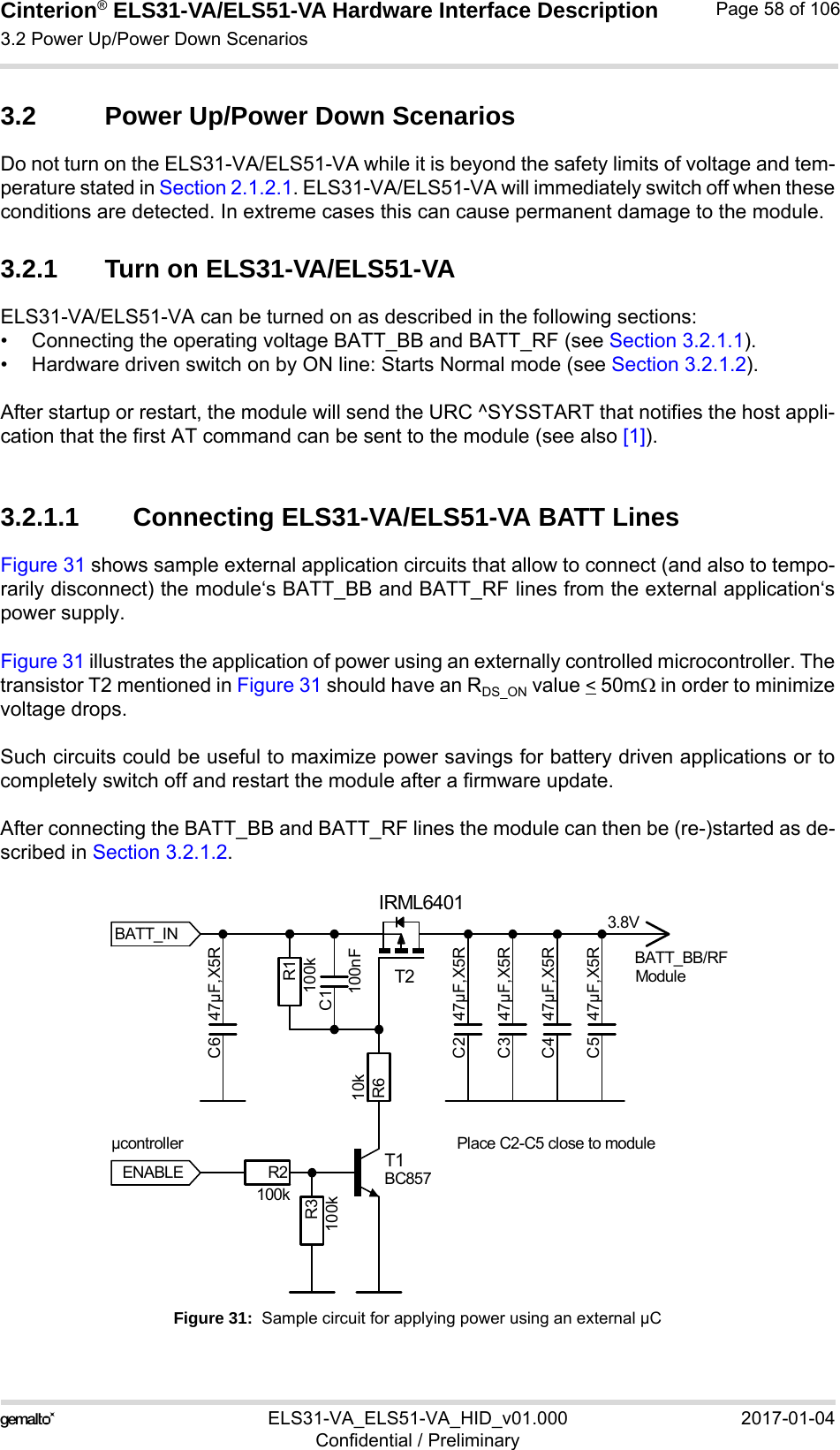 Cinterion® ELS31-VA/ELS51-VA Hardware Interface Description3.2 Power Up/Power Down Scenarios76ELS31-VA_ELS51-VA_HID_v01.000 2017-01-04Confidential / PreliminaryPage 58 of 1063.2 Power Up/Power Down ScenariosDo not turn on the ELS31-VA/ELS51-VA while it is beyond the safety limits of voltage and tem-perature stated in Section 2.1.2.1. ELS31-VA/ELS51-VA will immediately switch off when theseconditions are detected. In extreme cases this can cause permanent damage to the module.3.2.1 Turn on ELS31-VA/ELS51-VAELS31-VA/ELS51-VA can be turned on as described in the following sections:• Connecting the operating voltage BATT_BB and BATT_RF (see Section 3.2.1.1).• Hardware driven switch on by ON line: Starts Normal mode (see Section 3.2.1.2).After startup or restart, the module will send the URC ^SYSSTART that notifies the host appli-cation that the first AT command can be sent to the module (see also [1]).3.2.1.1 Connecting ELS31-VA/ELS51-VA BATT LinesFigure 31 shows sample external application circuits that allow to connect (and also to tempo-rarily disconnect) the module‘s BATT_BB and BATT_RF lines from the external application‘spower supply. Figure 31 illustrates the application of power using an externally controlled microcontroller. Thetransistor T2 mentioned in Figure 31 should have an RDS_ON value &lt; 50m in order to minimizevoltage drops. Such circuits could be useful to maximize power savings for battery driven applications or tocompletely switch off and restart the module after a firmware update.After connecting the BATT_BB and BATT_RF lines the module can then be (re-)started as de-scribed in Section 3.2.1.2.Figure 31:  Sample circuit for applying power using an external µC3.8VModulePlace C2-C5 close to moduleµcontrollerENABLEBATT_BB/RFBATT_INC1100nFC2 47µF,X5RC3 47µF,X5RC4 47µF,X5RC5 47µF,X5RC6 47µF,X5RR1100kR2100kR3100kR610kT1BC857T2IRML6401