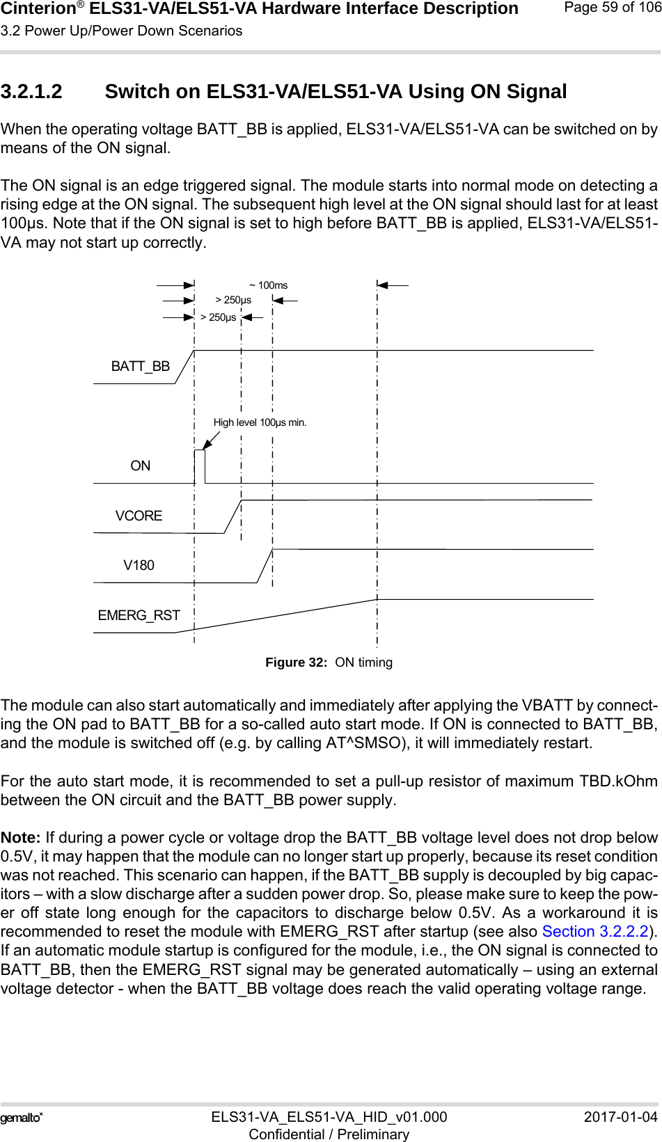Cinterion® ELS31-VA/ELS51-VA Hardware Interface Description3.2 Power Up/Power Down Scenarios76ELS31-VA_ELS51-VA_HID_v01.000 2017-01-04Confidential / PreliminaryPage 59 of 1063.2.1.2 Switch on ELS31-VA/ELS51-VA Using ON SignalWhen the operating voltage BATT_BB is applied, ELS31-VA/ELS51-VA can be switched on bymeans of the ON signal. The ON signal is an edge triggered signal. The module starts into normal mode on detecting arising edge at the ON signal. The subsequent high level at the ON signal should last for at least100µs. Note that if the ON signal is set to high before BATT_BB is applied, ELS31-VA/ELS51-VA may not start up correctly.Figure 32:  ON timingThe module can also start automatically and immediately after applying the VBATT by connect-ing the ON pad to BATT_BB for a so-called auto start mode. If ON is connected to BATT_BB,and the module is switched off (e.g. by calling AT^SMSO), it will immediately restart.For the auto start mode, it is recommended to set a pull-up resistor of maximum TBD.kOhmbetween the ON circuit and the BATT_BB power supply. Note: If during a power cycle or voltage drop the BATT_BB voltage level does not drop below0.5V, it may happen that the module can no longer start up properly, because its reset conditionwas not reached. This scenario can happen, if the BATT_BB supply is decoupled by big capac-itors – with a slow discharge after a sudden power drop. So, please make sure to keep the pow-er off state long enough for the capacitors to discharge below 0.5V. As a workaround it isrecommended to reset the module with EMERG_RST after startup (see also Section 3.2.2.2).If an automatic module startup is configured for the module, i.e., the ON signal is connected toBATT_BB, then the EMERG_RST signal may be generated automatically – using an externalvoltage detector - when the BATT_BB voltage does reach the valid operating voltage range.BATT_BBONV180VCORE&gt; 250µs&gt; 250µsEMERG_RSTHigh level 100µs min.~ 100ms