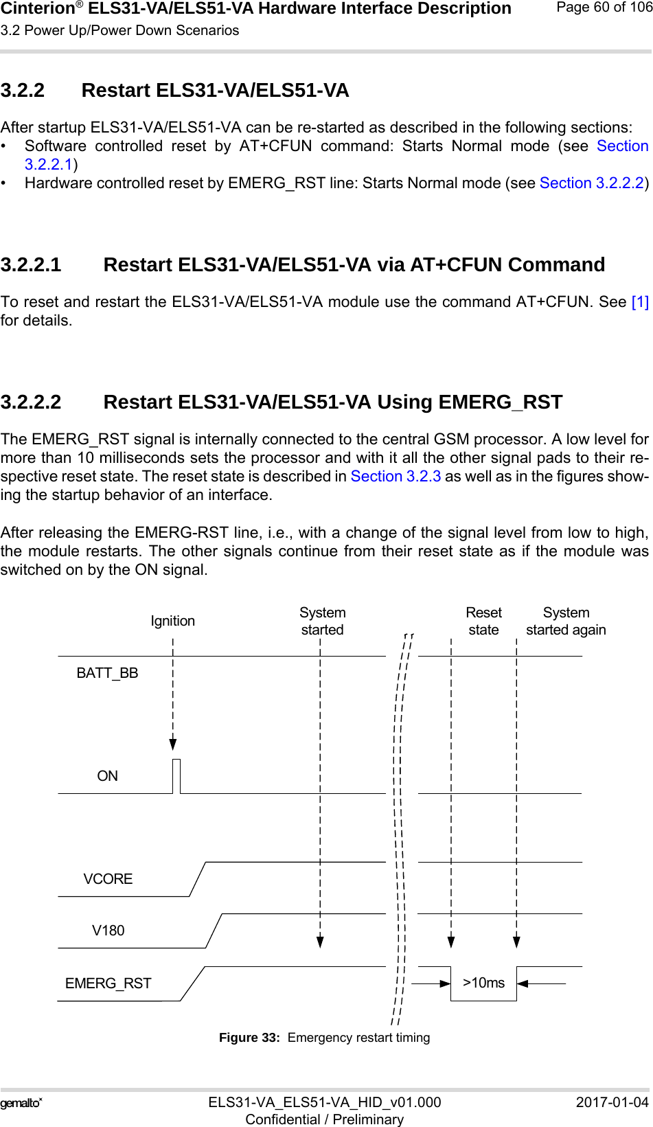 Cinterion® ELS31-VA/ELS51-VA Hardware Interface Description3.2 Power Up/Power Down Scenarios76ELS31-VA_ELS51-VA_HID_v01.000 2017-01-04Confidential / PreliminaryPage 60 of 1063.2.2 Restart ELS31-VA/ELS51-VAAfter startup ELS31-VA/ELS51-VA can be re-started as described in the following sections:• Software controlled reset by AT+CFUN command: Starts Normal mode (see Section3.2.2.1)• Hardware controlled reset by EMERG_RST line: Starts Normal mode (see Section 3.2.2.2)3.2.2.1 Restart ELS31-VA/ELS51-VA via AT+CFUN CommandTo reset and restart the ELS31-VA/ELS51-VA module use the command AT+CFUN. See [1]for details.3.2.2.2 Restart ELS31-VA/ELS51-VA Using EMERG_RSTThe EMERG_RST signal is internally connected to the central GSM processor. A low level formore than 10 milliseconds sets the processor and with it all the other signal pads to their re-spective reset state. The reset state is described in Section 3.2.3 as well as in the figures show-ing the startup behavior of an interface.After releasing the EMERG-RST line, i.e., with a change of the signal level from low to high,the module restarts. The other signals continue from their reset state as if the module wasswitched on by the ON signal. Figure 33:  Emergency restart timingBATT_BBONEMERG_RSTVCOREV180&gt;10msSystem startedSystem started againReset stateIgnition