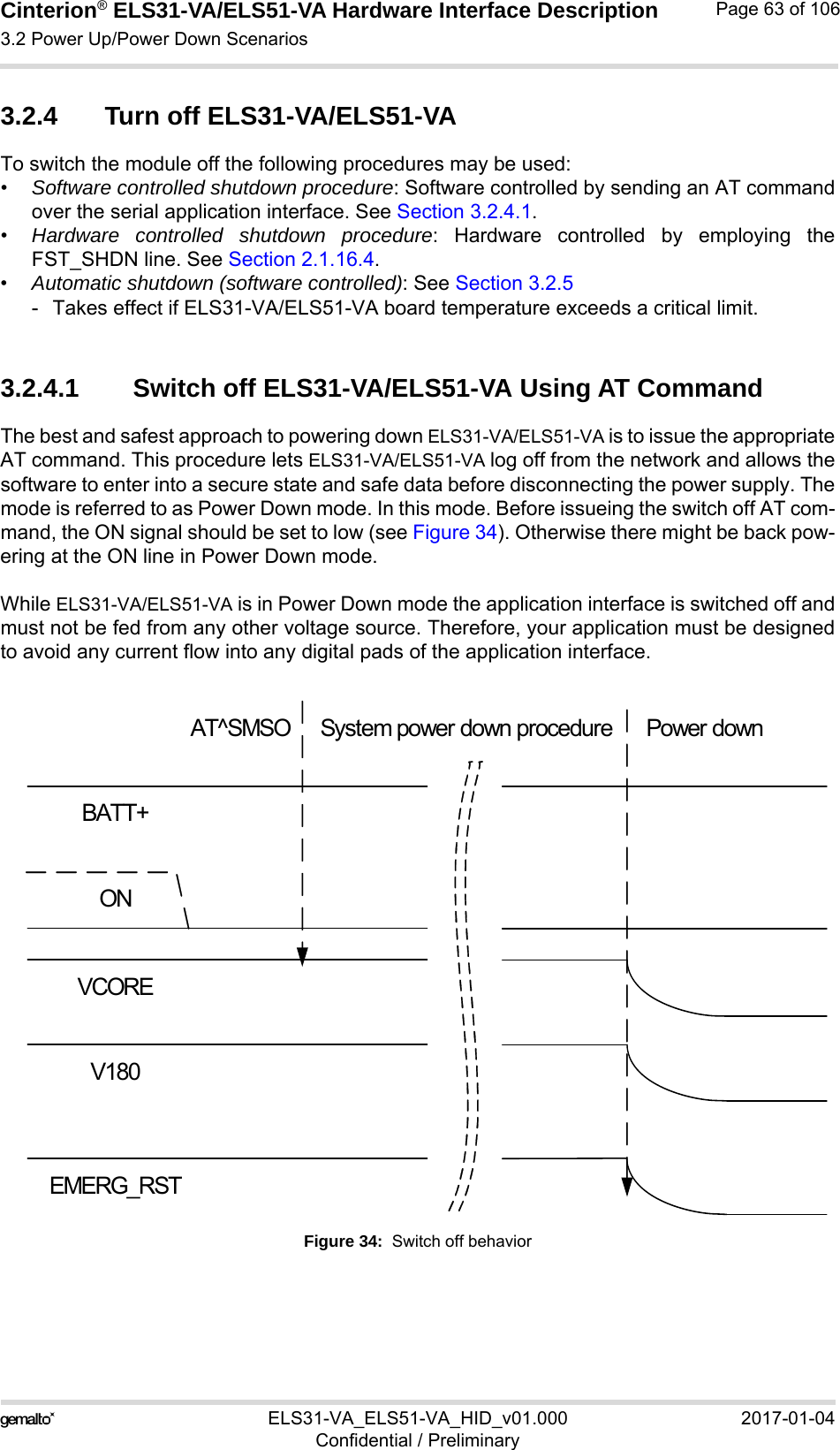 Cinterion® ELS31-VA/ELS51-VA Hardware Interface Description3.2 Power Up/Power Down Scenarios76ELS31-VA_ELS51-VA_HID_v01.000 2017-01-04Confidential / PreliminaryPage 63 of 1063.2.4 Turn off ELS31-VA/ELS51-VA To switch the module off the following procedures may be used: •Software controlled shutdown procedure: Software controlled by sending an AT commandover the serial application interface. See Section 3.2.4.1.•Hardware controlled shutdown procedure: Hardware controlled by employing theFST_SHDN line. See Section 2.1.16.4.•Automatic shutdown (software controlled): See Section 3.2.5- Takes effect if ELS31-VA/ELS51-VA board temperature exceeds a critical limit.3.2.4.1 Switch off ELS31-VA/ELS51-VA Using AT CommandThe best and safest approach to powering down ELS31-VA/ELS51-VA is to issue the appropriateAT command. This procedure lets ELS31-VA/ELS51-VA log off from the network and allows thesoftware to enter into a secure state and safe data before disconnecting the power supply. Themode is referred to as Power Down mode. In this mode. Before issueing the switch off AT com-mand, the ON signal should be set to low (see Figure 34). Otherwise there might be back pow-ering at the ON line in Power Down mode.While ELS31-VA/ELS51-VA is in Power Down mode the application interface is switched off andmust not be fed from any other voltage source. Therefore, your application must be designedto avoid any current flow into any digital pads of the application interface. Figure 34:  Switch off behaviorBATT+ONVCOREV180AT^SMSO System power down procedure Power downEMERG_RST