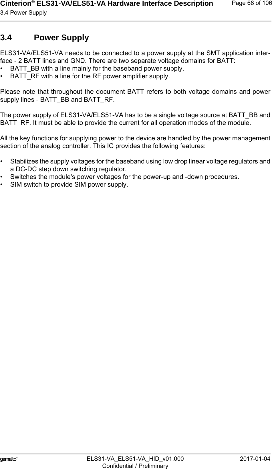Cinterion® ELS31-VA/ELS51-VA Hardware Interface Description3.4 Power Supply76ELS31-VA_ELS51-VA_HID_v01.000 2017-01-04Confidential / PreliminaryPage 68 of 1063.4 Power SupplyELS31-VA/ELS51-VA needs to be connected to a power supply at the SMT application inter-face - 2 BATT lines and GND. There are two separate voltage domains for BATT:• BATT_BB with a line mainly for the baseband power supply.• BATT_RF with a line for the RF power amplifier supply.Please note that throughout the document BATT refers to both voltage domains and powersupply lines - BATT_BB and BATT_RF.The power supply of ELS31-VA/ELS51-VA has to be a single voltage source at BATT_BB andBATT_RF. It must be able to provide the current for all operation modes of the module. All the key functions for supplying power to the device are handled by the power managementsection of the analog controller. This IC provides the following features:• Stabilizes the supply voltages for the baseband using low drop linear voltage regulators anda DC-DC step down switching regulator.• Switches the module&apos;s power voltages for the power-up and -down procedures.• SIM switch to provide SIM power supply.