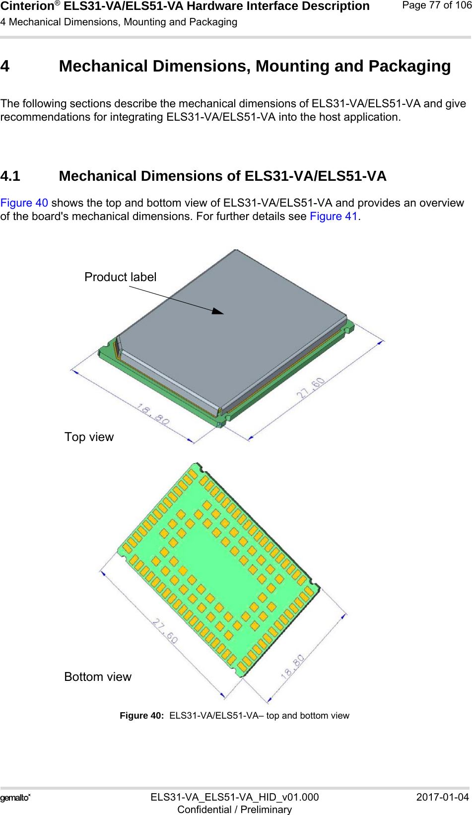 Cinterion® ELS31-VA/ELS51-VA Hardware Interface Description4 Mechanical Dimensions, Mounting and Packaging92ELS31-VA_ELS51-VA_HID_v01.000 2017-01-04Confidential / PreliminaryPage 77 of 1064 Mechanical Dimensions, Mounting and PackagingThe following sections describe the mechanical dimensions of ELS31-VA/ELS51-VA and give recommendations for integrating ELS31-VA/ELS51-VA into the host application.4.1 Mechanical Dimensions of ELS31-VA/ELS51-VA Figure 40 shows the top and bottom view of ELS31-VA/ELS51-VA and provides an overview of the board&apos;s mechanical dimensions. For further details see Figure 41. Figure 40:  ELS31-VA/ELS51-VA– top and bottom viewProduct labelTop viewBottom view