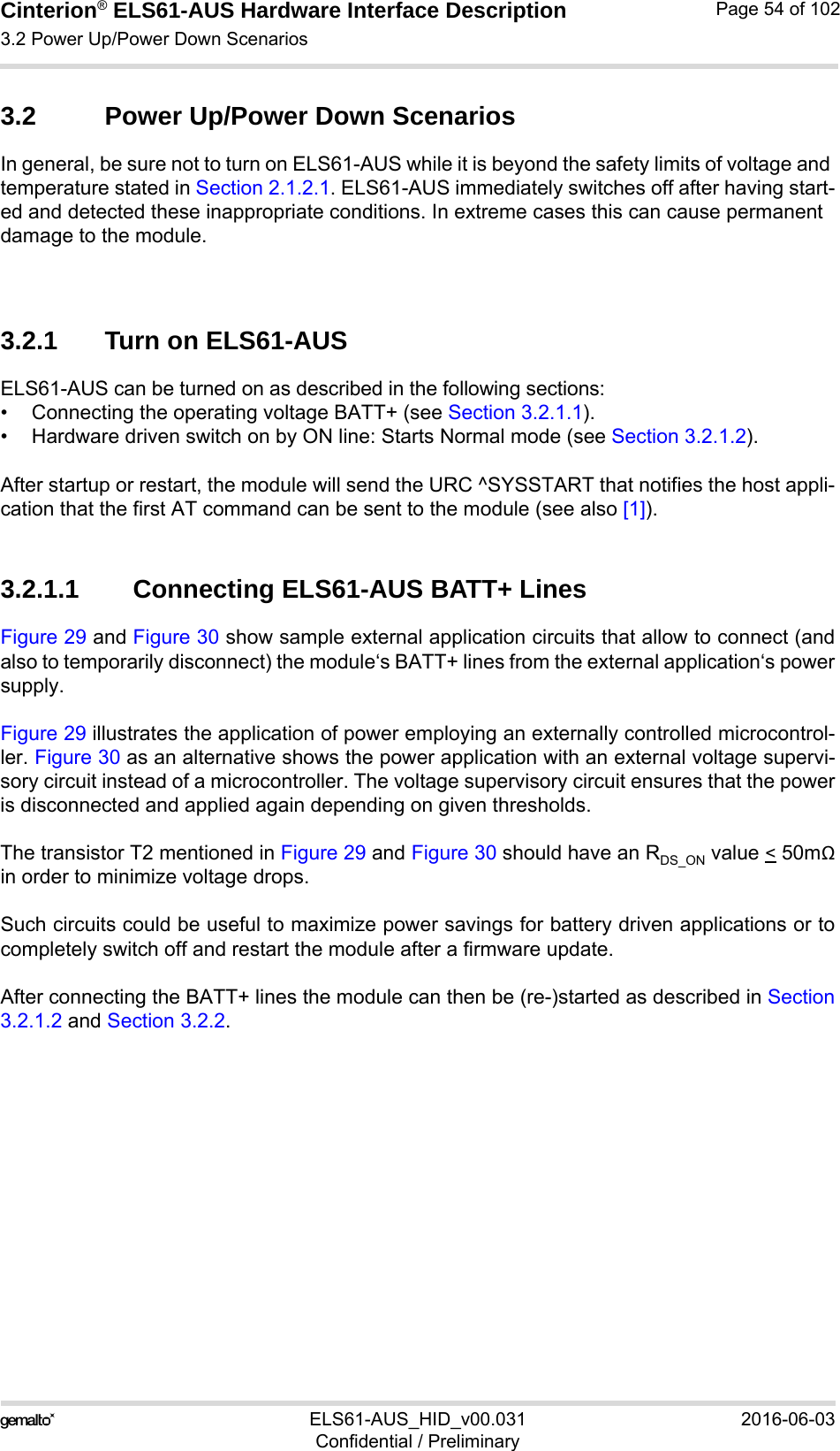 Cinterion® ELS61-AUS Hardware Interface Description3.2 Power Up/Power Down Scenarios73ELS61-AUS_HID_v00.031 2016-06-03Confidential / PreliminaryPage 54 of 1023.2 Power Up/Power Down ScenariosIn general, be sure not to turn on ELS61-AUS while it is beyond the safety limits of voltage and temperature stated in Section 2.1.2.1. ELS61-AUS immediately switches off after having start-ed and detected these inappropriate conditions. In extreme cases this can cause permanent damage to the module. 3.2.1 Turn on ELS61-AUSELS61-AUS can be turned on as described in the following sections:• Connecting the operating voltage BATT+ (see Section 3.2.1.1).• Hardware driven switch on by ON line: Starts Normal mode (see Section 3.2.1.2).After startup or restart, the module will send the URC ^SYSSTART that notifies the host appli-cation that the first AT command can be sent to the module (see also [1]).3.2.1.1 Connecting ELS61-AUS BATT+ LinesFigure 29 and Figure 30 show sample external application circuits that allow to connect (andalso to temporarily disconnect) the module‘s BATT+ lines from the external application‘s powersupply. Figure 29 illustrates the application of power employing an externally controlled microcontrol-ler. Figure 30 as an alternative shows the power application with an external voltage supervi-sory circuit instead of a microcontroller. The voltage supervisory circuit ensures that the poweris disconnected and applied again depending on given thresholds.The transistor T2 mentioned in Figure 29 and Figure 30 should have an RDS_ON value &lt; 50mΩin order to minimize voltage drops. Such circuits could be useful to maximize power savings for battery driven applications or tocompletely switch off and restart the module after a firmware update.After connecting the BATT+ lines the module can then be (re-)started as described in Section3.2.1.2 and Section 3.2.2.