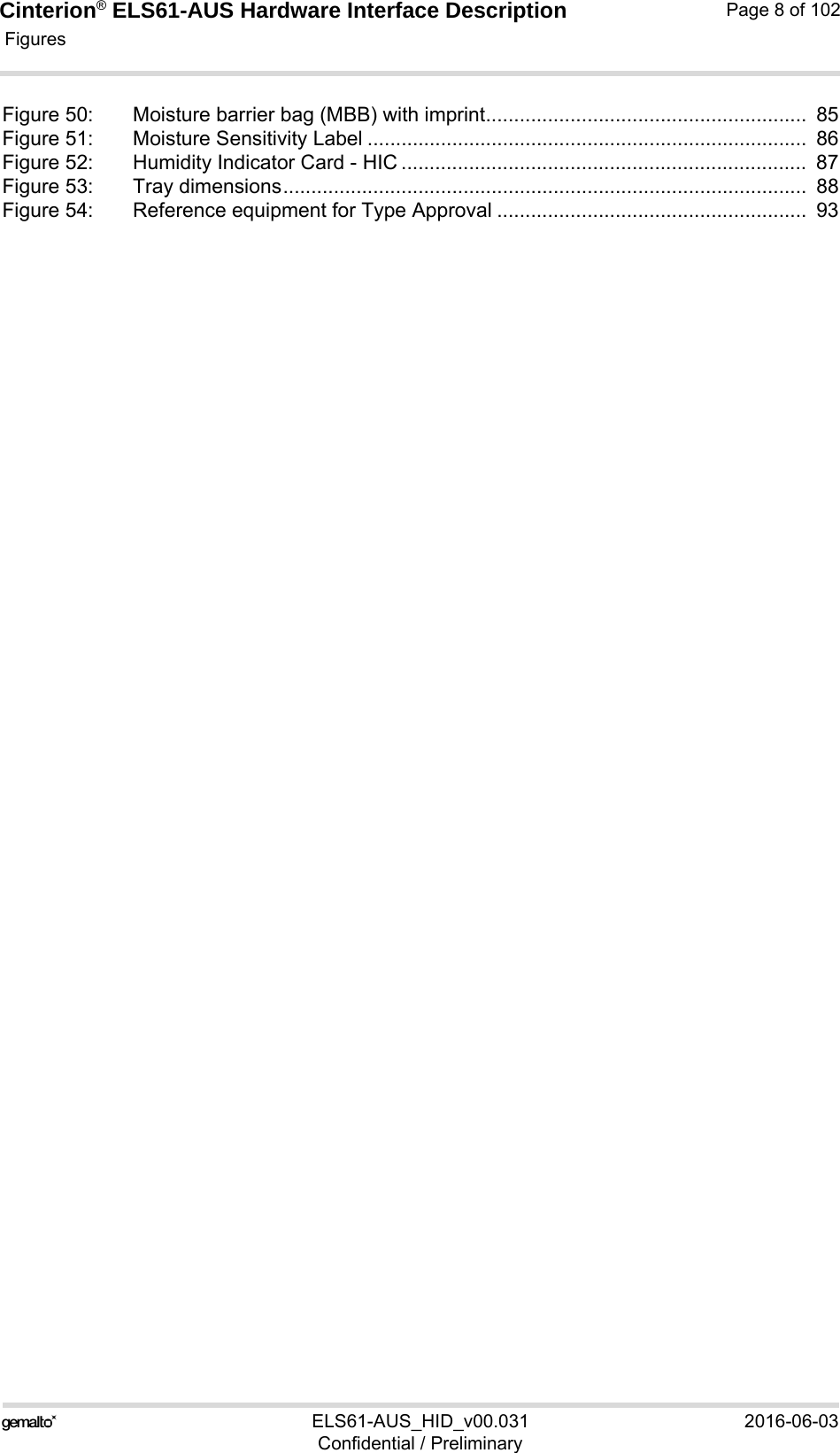 Cinterion® ELS61-AUS Hardware Interface Description Figures114ELS61-AUS_HID_v00.031 2016-06-03Confidential / PreliminaryPage 8 of 102Figure 50: Moisture barrier bag (MBB) with imprint.........................................................  85Figure 51: Moisture Sensitivity Label ..............................................................................  86Figure 52: Humidity Indicator Card - HIC ........................................................................  87Figure 53: Tray dimensions.............................................................................................  88Figure 54: Reference equipment for Type Approval .......................................................  93