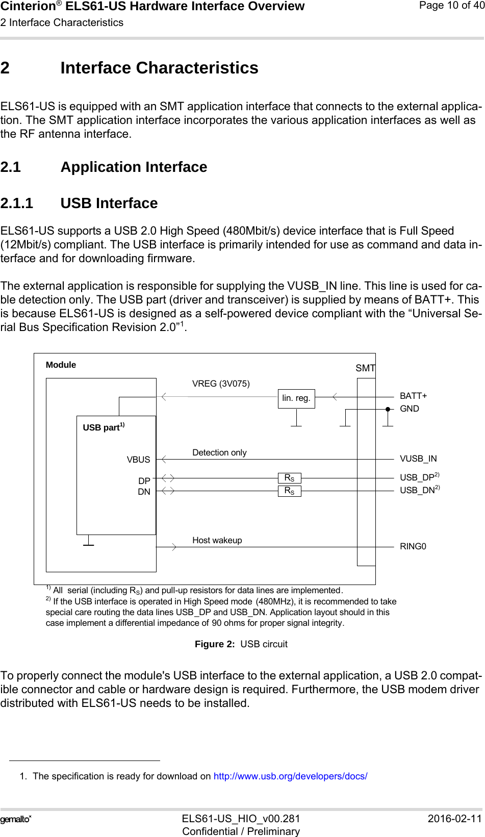 Cinterion® ELS61-US Hardware Interface Overview2 Interface Characteristics21ELS61-US_HIO_v00.281 2016-02-11Confidential / PreliminaryPage 10 of 402 Interface CharacteristicsELS61-US is equipped with an SMT application interface that connects to the external applica-tion. The SMT application interface incorporates the various application interfaces as well as the RF antenna interface. 2.1 Application Interface2.1.1 USB InterfaceELS61-US supports a USB 2.0 High Speed (480Mbit/s) device interface that is Full Speed (12Mbit/s) compliant. The USB interface is primarily intended for use as command and data in-terface and for downloading firmware. The external application is responsible for supplying the VUSB_IN line. This line is used for ca-ble detection only. The USB part (driver and transceiver) is supplied by means of BATT+. This is because ELS61-US is designed as a self-powered device compliant with the “Universal Se-rial Bus Specification Revision 2.0”1.Figure 2:  USB circuitTo properly connect the module&apos;s USB interface to the external application, a USB 2.0 compat-ible connector and cable or hardware design is required. Furthermore, the USB modem driver distributed with ELS61-US needs to be installed.1.  The specification is ready for download on http://www.usb.org/developers/docs/VBUSDPDNVREG (3V075)BATT+USB_DP2)lin. reg.GNDModuleDetection only VUSB_INUSB part1)RING0Host wakeup1) All  serial (including RS) and pull-up resistors for data lines are implemented.USB_DN2)2) If the USB interface is operated in High Speed mode  (480MHz), it is recommended to take special care routing the data lines USB_DP and USB_DN. Application layout should in this case implement a differential impedance of 90 ohms for proper signal integrity.RSRSSMT