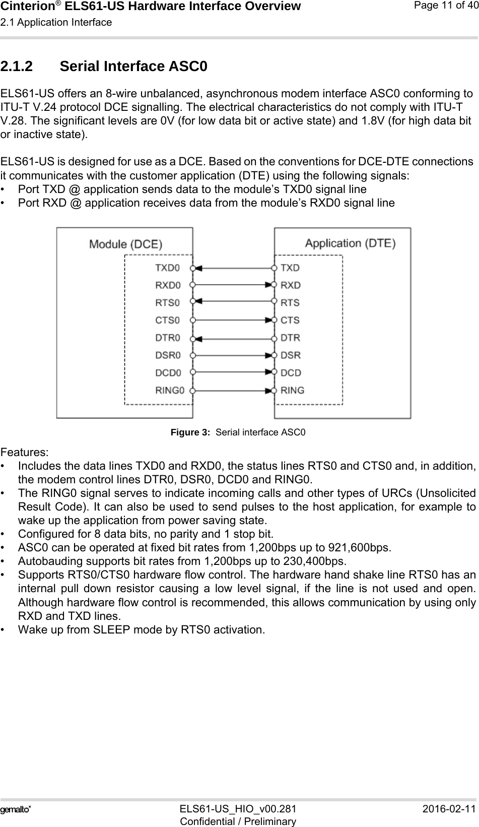 Cinterion® ELS61-US Hardware Interface Overview2.1 Application Interface21ELS61-US_HIO_v00.281 2016-02-11Confidential / PreliminaryPage 11 of 402.1.2 Serial Interface ASC0ELS61-US offers an 8-wire unbalanced, asynchronous modem interface ASC0 conforming to ITU-T V.24 protocol DCE signalling. The electrical characteristics do not comply with ITU-T V.28. The significant levels are 0V (for low data bit or active state) and 1.8V (for high data bit or inactive state). ELS61-US is designed for use as a DCE. Based on the conventions for DCE-DTE connections it communicates with the customer application (DTE) using the following signals:• Port TXD @ application sends data to the module’s TXD0 signal line• Port RXD @ application receives data from the module’s RXD0 signal lineFigure 3:  Serial interface ASC0Features:• Includes the data lines TXD0 and RXD0, the status lines RTS0 and CTS0 and, in addition,the modem control lines DTR0, DSR0, DCD0 and RING0.• The RING0 signal serves to indicate incoming calls and other types of URCs (UnsolicitedResult Code). It can also be used to send pulses to the host application, for example towake up the application from power saving state. • Configured for 8 data bits, no parity and 1 stop bit. • ASC0 can be operated at fixed bit rates from 1,200bps up to 921,600bps.• Autobauding supports bit rates from 1,200bps up to 230,400bps.• Supports RTS0/CTS0 hardware flow control. The hardware hand shake line RTS0 has aninternal pull down resistor causing a low level signal, if the line is not used and open.Although hardware flow control is recommended, this allows communication by using onlyRXD and TXD lines.• Wake up from SLEEP mode by RTS0 activation.