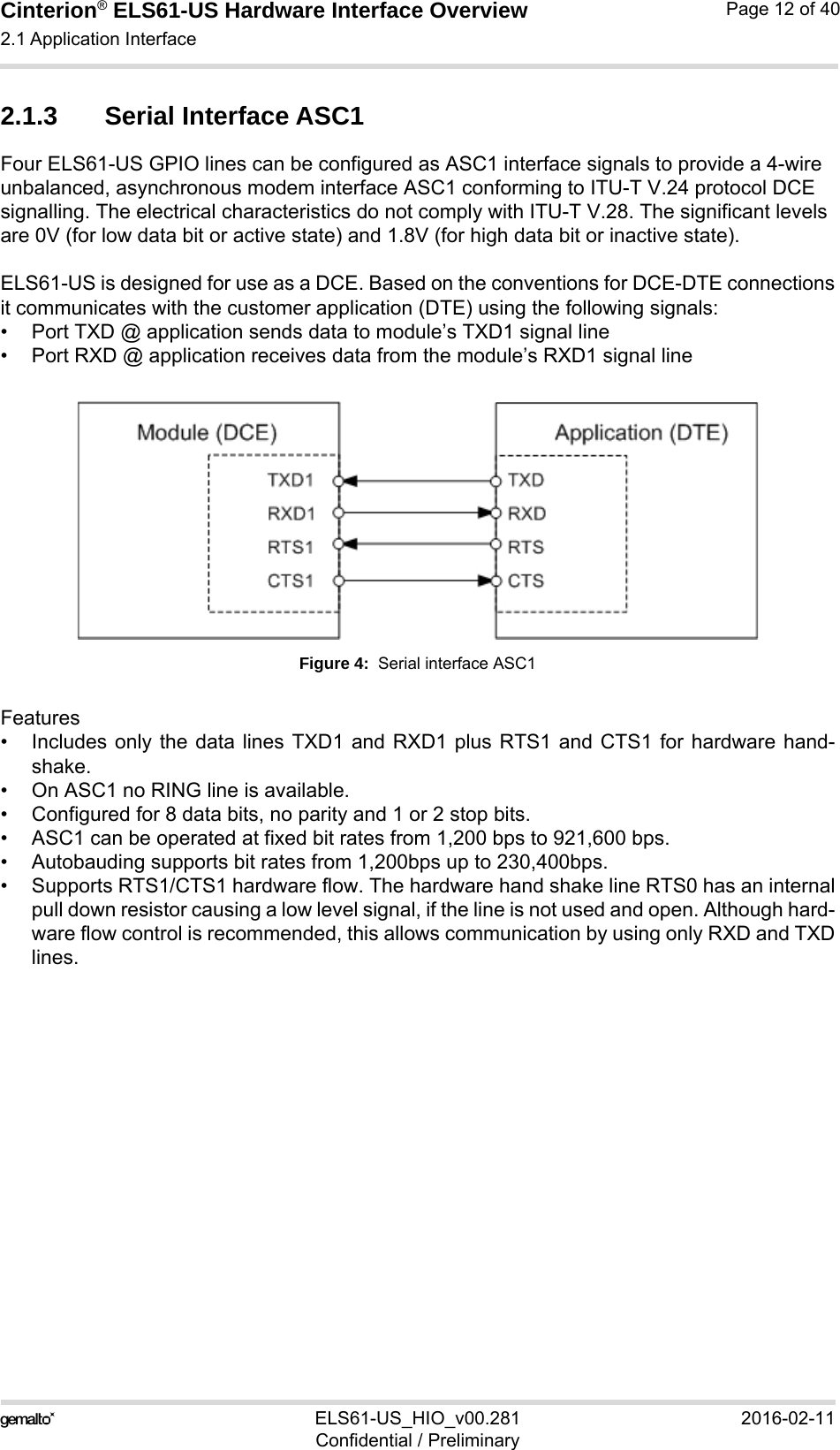 Cinterion® ELS61-US Hardware Interface Overview2.1 Application Interface21ELS61-US_HIO_v00.281 2016-02-11Confidential / PreliminaryPage 12 of 402.1.3 Serial Interface ASC1Four ELS61-US GPIO lines can be configured as ASC1 interface signals to provide a 4-wire unbalanced, asynchronous modem interface ASC1 conforming to ITU-T V.24 protocol DCE signalling. The electrical characteristics do not comply with ITU-T V.28. The significant levels are 0V (for low data bit or active state) and 1.8V (for high data bit or inactive state). ELS61-US is designed for use as a DCE. Based on the conventions for DCE-DTE connectionsit communicates with the customer application (DTE) using the following signals:• Port TXD @ application sends data to module’s TXD1 signal line• Port RXD @ application receives data from the module’s RXD1 signal lineFigure 4:  Serial interface ASC1Features• Includes only the data lines TXD1 and RXD1 plus RTS1 and CTS1 for hardware hand-shake. • On ASC1 no RING line is available.• Configured for 8 data bits, no parity and 1 or 2 stop bits.• ASC1 can be operated at fixed bit rates from 1,200 bps to 921,600 bps. • Autobauding supports bit rates from 1,200bps up to 230,400bps. • Supports RTS1/CTS1 hardware flow. The hardware hand shake line RTS0 has an internalpull down resistor causing a low level signal, if the line is not used and open. Although hard-ware flow control is recommended, this allows communication by using only RXD and TXDlines.