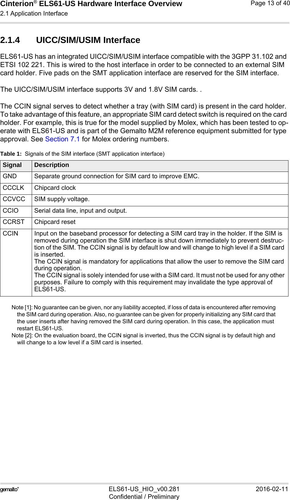 Cinterion® ELS61-US Hardware Interface Overview2.1 Application Interface21ELS61-US_HIO_v00.281 2016-02-11Confidential / PreliminaryPage 13 of 402.1.4 UICC/SIM/USIM InterfaceELS61-US has an integrated UICC/SIM/USIM interface compatible with the 3GPP 31.102 and ETSI 102 221. This is wired to the host interface in order to be connected to an external SIM card holder. Five pads on the SMT application interface are reserved for the SIM interface. The UICC/SIM/USIM interface supports 3V and 1.8V SIM cards. .The CCIN signal serves to detect whether a tray (with SIM card) is present in the card holder. To take advantage of this feature, an appropriate SIM card detect switch is required on the card holder. For example, this is true for the model supplied by Molex, which has been tested to op-erate with ELS61-US and is part of the Gemalto M2M reference equipment submitted for type approval. See Section 7.1 for Molex ordering numbers.Note [1]: No guarantee can be given, nor any liability accepted, if loss of data is encountered after removing the SIM card during operation. Also, no guarantee can be given for properly initializing any SIM card that the user inserts after having removed the SIM card during operation. In this case, the application must restart ELS61-US.Note [2]: On the evaluation board, the CCIN signal is inverted, thus the CCIN signal is by default high and will change to a low level if a SIM card is inserted. Table 1:  Signals of the SIM interface (SMT application interface)Signal DescriptionGND Separate ground connection for SIM card to improve EMC.CCCLK Chipcard clockCCVCC SIM supply voltage.CCIO Serial data line, input and output.CCRST Chipcard resetCCIN Input on the baseband processor for detecting a SIM card tray in the holder. If the SIM is removed during operation the SIM interface is shut down immediately to prevent destruc-tion of the SIM. The CCIN signal is by default low and will change to high level if a SIM card is inserted.The CCIN signal is mandatory for applications that allow the user to remove the SIM card during operation. The CCIN signal is solely intended for use with a SIM card. It must not be used for any other purposes. Failure to comply with this requirement may invalidate the type approval of ELS61-US.