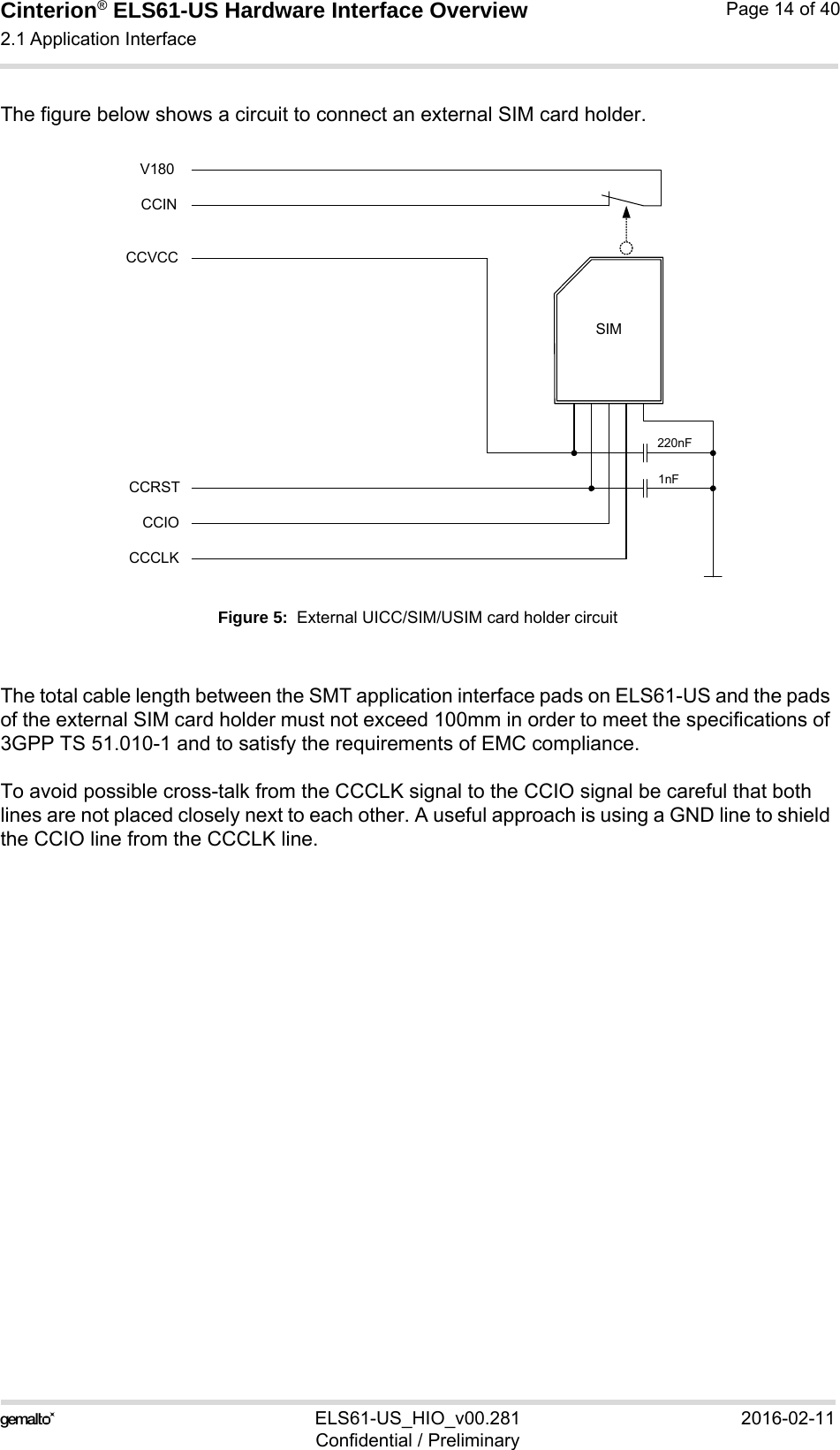 Cinterion® ELS61-US Hardware Interface Overview2.1 Application Interface21ELS61-US_HIO_v00.281 2016-02-11Confidential / PreliminaryPage 14 of 40The figure below shows a circuit to connect an external SIM card holder.Figure 5:  External UICC/SIM/USIM card holder circuitThe total cable length between the SMT application interface pads on ELS61-US and the pads of the external SIM card holder must not exceed 100mm in order to meet the specifications of 3GPP TS 51.010-1 and to satisfy the requirements of EMC compliance.To avoid possible cross-talk from the CCCLK signal to the CCIO signal be careful that both lines are not placed closely next to each other. A useful approach is using a GND line to shield the CCIO line from the CCCLK line.SIMCCVCCCCRSTCCIOCCCLK220nF1nFCCINV180