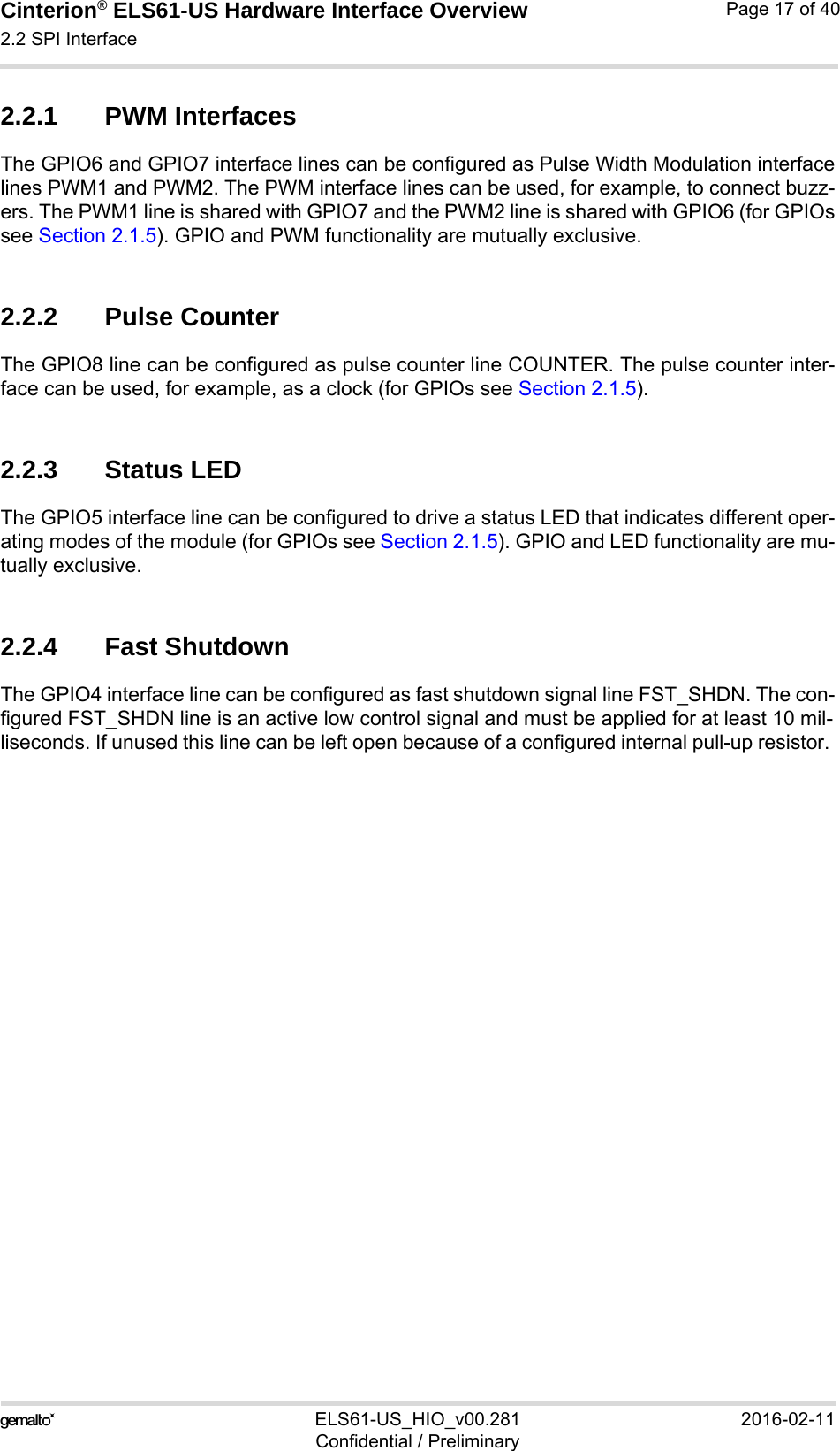 Cinterion® ELS61-US Hardware Interface Overview2.2 SPI Interface21ELS61-US_HIO_v00.281 2016-02-11Confidential / PreliminaryPage 17 of 402.2.1 PWM InterfacesThe GPIO6 and GPIO7 interface lines can be configured as Pulse Width Modulation interfacelines PWM1 and PWM2. The PWM interface lines can be used, for example, to connect buzz-ers. The PWM1 line is shared with GPIO7 and the PWM2 line is shared with GPIO6 (for GPIOssee Section 2.1.5). GPIO and PWM functionality are mutually exclusive.2.2.2 Pulse CounterThe GPIO8 line can be configured as pulse counter line COUNTER. The pulse counter inter-face can be used, for example, as a clock (for GPIOs see Section 2.1.5).2.2.3 Status LEDThe GPIO5 interface line can be configured to drive a status LED that indicates different oper-ating modes of the module (for GPIOs see Section 2.1.5). GPIO and LED functionality are mu-tually exclusive.2.2.4 Fast ShutdownThe GPIO4 interface line can be configured as fast shutdown signal line FST_SHDN. The con-figured FST_SHDN line is an active low control signal and must be applied for at least 10 mil-liseconds. If unused this line can be left open because of a configured internal pull-up resistor. 