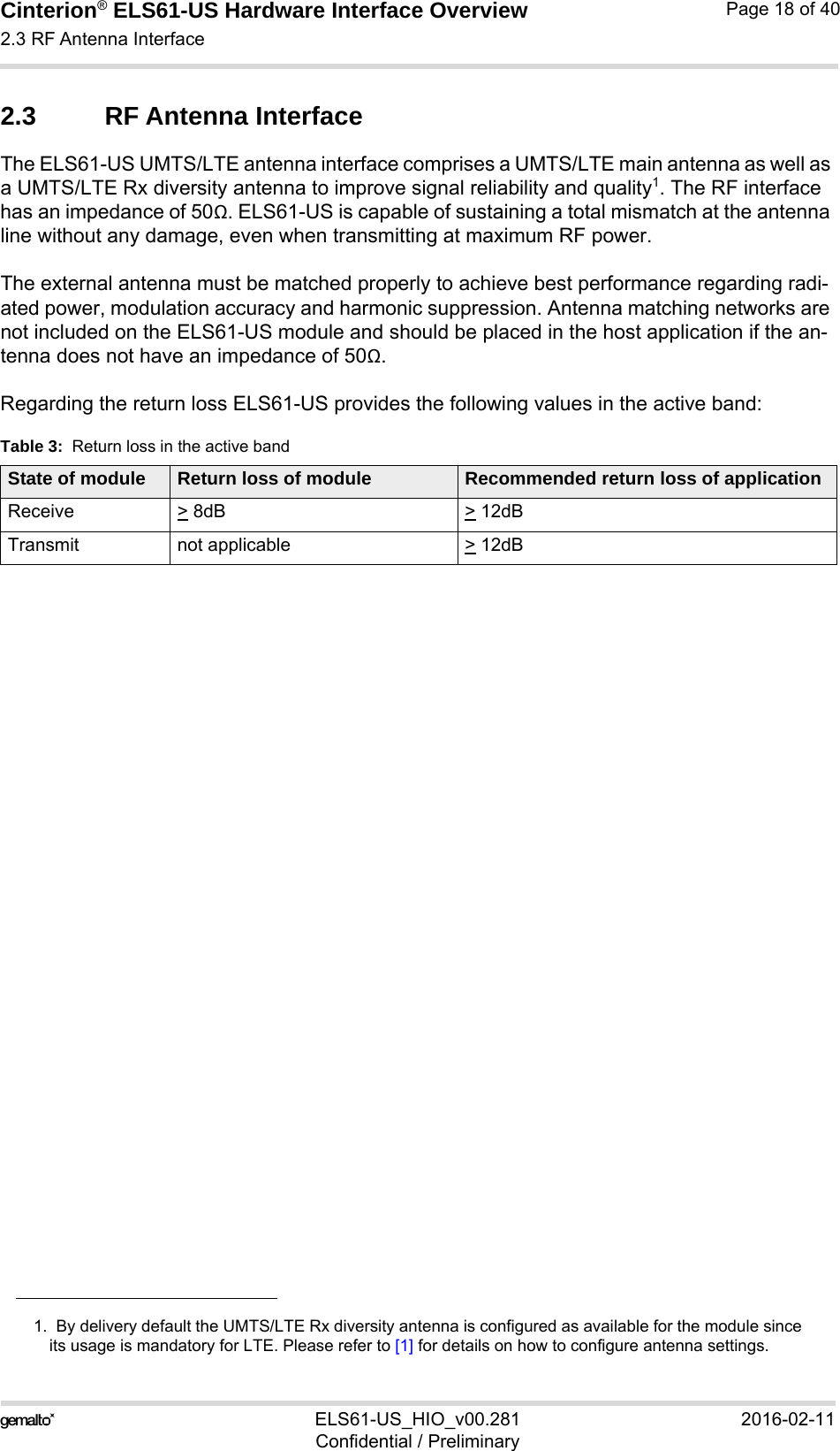 Cinterion® ELS61-US Hardware Interface Overview2.3 RF Antenna Interface21ELS61-US_HIO_v00.281 2016-02-11Confidential / PreliminaryPage 18 of 402.3 RF Antenna InterfaceThe ELS61-US UMTS/LTE antenna interface comprises a UMTS/LTE main antenna as well as a UMTS/LTE Rx diversity antenna to improve signal reliability and quality1. The RF interface has an impedance of 50Ω. ELS61-US is capable of sustaining a total mismatch at the antenna line without any damage, even when transmitting at maximum RF power.The external antenna must be matched properly to achieve best performance regarding radi-ated power, modulation accuracy and harmonic suppression. Antenna matching networks are not included on the ELS61-US module and should be placed in the host application if the an-tenna does not have an impedance of 50Ω.Regarding the return loss ELS61-US provides the following values in the active band:1.  By delivery default the UMTS/LTE Rx diversity antenna is configured as available for the module sinceits usage is mandatory for LTE. Please refer to [1] for details on how to configure antenna settings.Table 3:  Return loss in the active bandState of module Return loss of module Recommended return loss of applicationReceive &gt; 8dB &gt; 12dBTransmit not applicable  &gt; 12dB