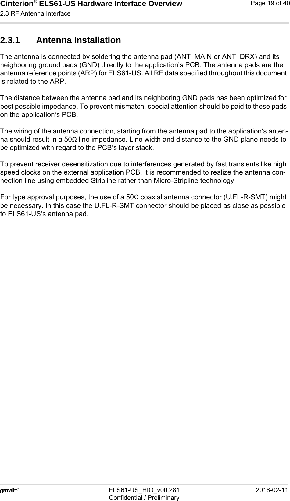 Cinterion® ELS61-US Hardware Interface Overview2.3 RF Antenna Interface21ELS61-US_HIO_v00.281 2016-02-11Confidential / PreliminaryPage 19 of 402.3.1 Antenna InstallationThe antenna is connected by soldering the antenna pad (ANT_MAIN or ANT_DRX) and its neighboring ground pads (GND) directly to the application’s PCB. The antenna pads are the antenna reference points (ARP) for ELS61-US. All RF data specified throughout this document is related to the ARP.The distance between the antenna pad and its neighboring GND pads has been optimized for best possible impedance. To prevent mismatch, special attention should be paid to these pads on the application‘s PCB.The wiring of the antenna connection, starting from the antenna pad to the application‘s anten-na should result in a 50Ω line impedance. Line width and distance to the GND plane needs to be optimized with regard to the PCB’s layer stack. To prevent receiver desensitization due to interferences generated by fast transients like high speed clocks on the external application PCB, it is recommended to realize the antenna con-nection line using embedded Stripline rather than Micro-Stripline technology. For type approval purposes, the use of a 50Ω coaxial antenna connector (U.FL-R-SMT) might be necessary. In this case the U.FL-R-SMT connector should be placed as close as possible to ELS61-US‘s antenna pad. 