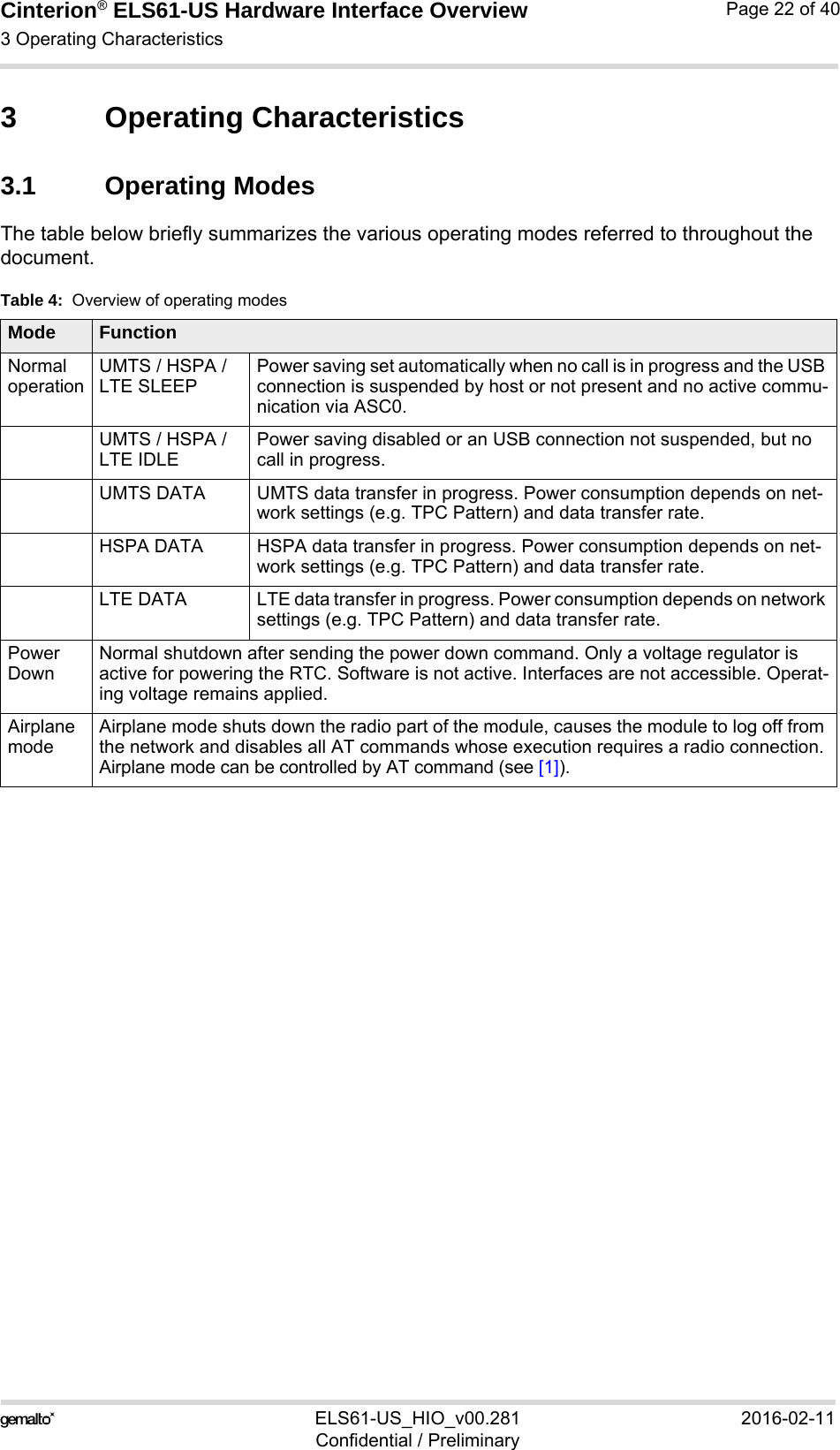 Cinterion® ELS61-US Hardware Interface Overview3 Operating Characteristics23ELS61-US_HIO_v00.281 2016-02-11Confidential / PreliminaryPage 22 of 403 Operating Characteristics3.1 Operating ModesThe table below briefly summarizes the various operating modes referred to throughout the document.Table 4:  Overview of operating modesMode FunctionNormal operationUMTS / HSPA / LTE SLEEPPower saving set automatically when no call is in progress and the USB connection is suspended by host or not present and no active commu-nication via ASC0. UMTS / HSPA / LTE IDLEPower saving disabled or an USB connection not suspended, but no call in progress.UMTS DATA UMTS data transfer in progress. Power consumption depends on net-work settings (e.g. TPC Pattern) and data transfer rate.HSPA DATA HSPA data transfer in progress. Power consumption depends on net-work settings (e.g. TPC Pattern) and data transfer rate.LTE DATA LTE data transfer in progress. Power consumption depends on network settings (e.g. TPC Pattern) and data transfer rate.Power DownNormal shutdown after sending the power down command. Only a voltage regulator is active for powering the RTC. Software is not active. Interfaces are not accessible. Operat-ing voltage remains applied.Airplane modeAirplane mode shuts down the radio part of the module, causes the module to log off from the network and disables all AT commands whose execution requires a radio connection.Airplane mode can be controlled by AT command (see [1]).