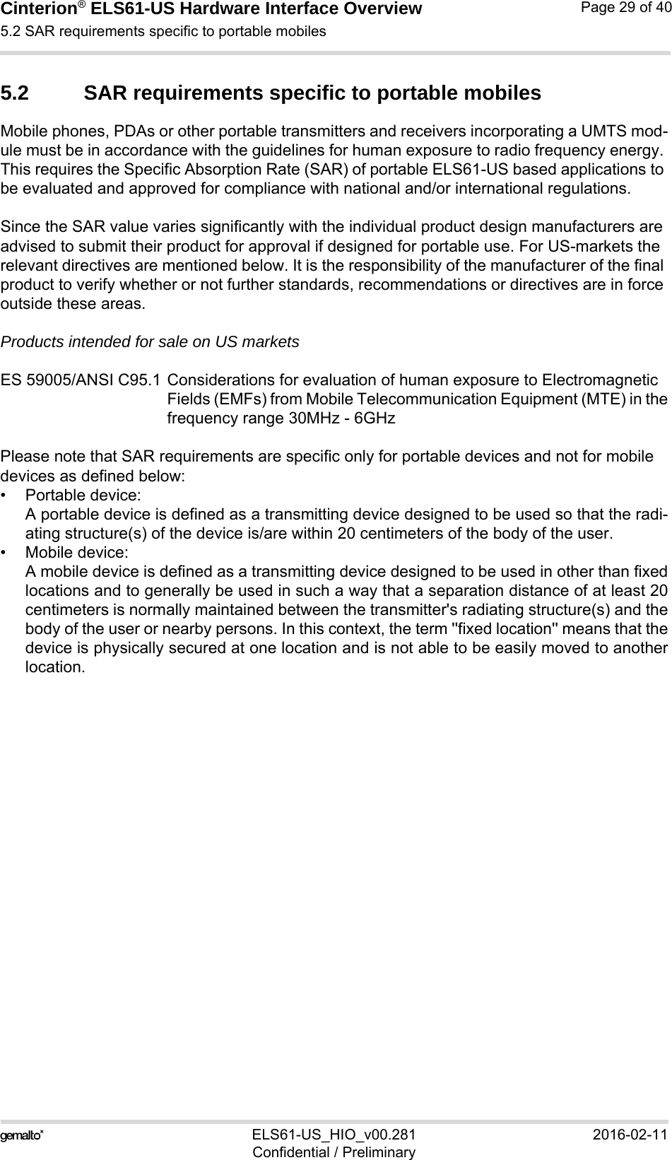 Cinterion® ELS61-US Hardware Interface Overview5.2 SAR requirements specific to portable mobiles32ELS61-US_HIO_v00.281 2016-02-11Confidential / PreliminaryPage 29 of 405.2 SAR requirements specific to portable mobilesMobile phones, PDAs or other portable transmitters and receivers incorporating a UMTS mod-ule must be in accordance with the guidelines for human exposure to radio frequency energy. This requires the Specific Absorption Rate (SAR) of portable ELS61-US based applications to be evaluated and approved for compliance with national and/or international regulations. Since the SAR value varies significantly with the individual product design manufacturers are advised to submit their product for approval if designed for portable use. For US-markets the relevant directives are mentioned below. It is the responsibility of the manufacturer of the final product to verify whether or not further standards, recommendations or directives are in force outside these areas. Products intended for sale on US marketsES 59005/ANSI C95.1 Considerations for evaluation of human exposure to Electromagnetic Fields (EMFs) from Mobile Telecommunication Equipment (MTE) in thefrequency range 30MHz - 6GHz Please note that SAR requirements are specific only for portable devices and not for mobile devices as defined below:• Portable device:A portable device is defined as a transmitting device designed to be used so that the radi-ating structure(s) of the device is/are within 20 centimeters of the body of the user.• Mobile device:A mobile device is defined as a transmitting device designed to be used in other than fixedlocations and to generally be used in such a way that a separation distance of at least 20centimeters is normally maintained between the transmitter&apos;s radiating structure(s) and thebody of the user or nearby persons. In this context, the term &apos;&apos;fixed location&apos;&apos; means that thedevice is physically secured at one location and is not able to be easily moved to anotherlocation.