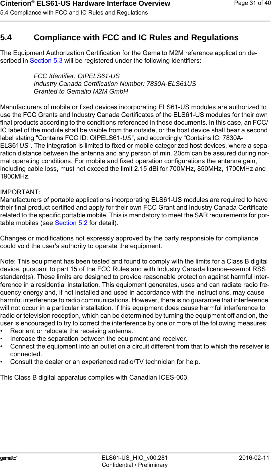 Cinterion® ELS61-US Hardware Interface Overview5.4 Compliance with FCC and IC Rules and Regulations32ELS61-US_HIO_v00.281 2016-02-11Confidential / PreliminaryPage 31 of 405.4 Compliance with FCC and IC Rules and RegulationsThe Equipment Authorization Certification for the Gemalto M2M reference application de-scribed in Section 5.3 will be registered under the following identifiers:FCC Identifier: QIPELS61-USIndustry Canada Certification Number: 7830A-ELS61USGranted to Gemalto M2M GmbH Manufacturers of mobile or fixed devices incorporating ELS61-US modules are authorized to use the FCC Grants and Industry Canada Certificates of the ELS61-US modules for their own final products according to the conditions referenced in these documents. In this case, an FCC/ IC label of the module shall be visible from the outside, or the host device shall bear a second label stating &quot;Contains FCC ID: QIPELS61-US&quot;, and accordingly “Contains IC: 7830A-ELS61US“. The integration is limited to fixed or mobile categorized host devices, where a sepa-ration distance between the antenna and any person of min. 20cm can be assured during nor-mal operating conditions. For mobile and fixed operation configurations the antenna gain, including cable loss, must not exceed the limit 2.15 dBi for 700MHz, 850MHz, 1700MHz and 1900MHz.IMPORTANT: Manufacturers of portable applications incorporating ELS61-US modules are required to have their final product certified and apply for their own FCC Grant and Industry Canada Certificate related to the specific portable mobile. This is mandatory to meet the SAR requirements for por-table mobiles (see Section 5.2 for detail).Changes or modifications not expressly approved by the party responsible for compliance could void the user&apos;s authority to operate the equipment.Note: This equipment has been tested and found to comply with the limits for a Class B digital device, pursuant to part 15 of the FCC Rules and with Industry Canada licence-exempt RSS standard(s). These limits are designed to provide reasonable protection against harmful inter-ference in a residential installation. This equipment generates, uses and can radiate radio fre-quency energy and, if not installed and used in accordance with the instructions, may cause harmful interference to radio communications. However, there is no guarantee that interference will not occur in a particular installation. If this equipment does cause harmful interference to radio or television reception, which can be determined by turning the equipment off and on, the user is encouraged to try to correct the interference by one or more of the following measures: • Reorient or relocate the receiving antenna.• Increase the separation between the equipment and receiver.• Connect the equipment into an outlet on a circuit different from that to which the receiver isconnected.• Consult the dealer or an experienced radio/TV technician for help.This Class B digital apparatus complies with Canadian ICES-003.