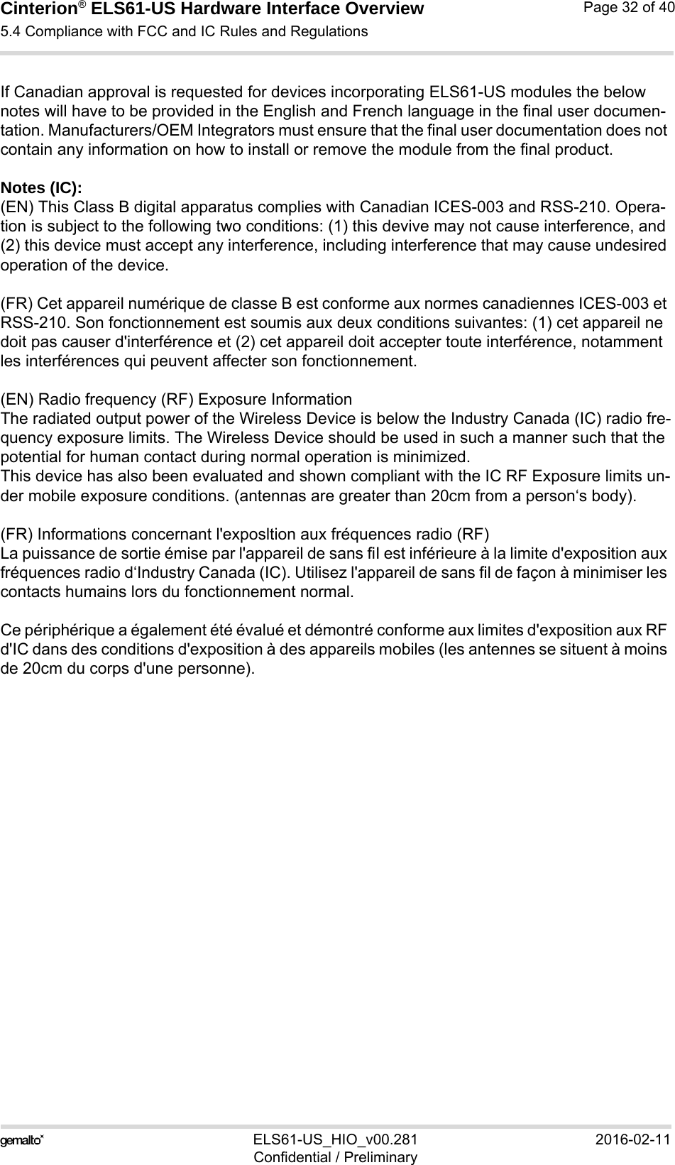 Cinterion® ELS61-US Hardware Interface Overview5.4 Compliance with FCC and IC Rules and Regulations32ELS61-US_HIO_v00.281 2016-02-11Confidential / PreliminaryPage 32 of 40If Canadian approval is requested for devices incorporating ELS61-US modules the below notes will have to be provided in the English and French language in the final user documen-tation. Manufacturers/OEM Integrators must ensure that the final user documentation does not contain any information on how to install or remove the module from the final product.Notes (IC): (EN) This Class B digital apparatus complies with Canadian ICES-003 and RSS-210. Opera-tion is subject to the following two conditions: (1) this devive may not cause interference, and (2) this device must accept any interference, including interference that may cause undesired operation of the device.(FR) Cet appareil numérique de classe B est conforme aux normes canadiennes ICES-003 et RSS-210. Son fonctionnement est soumis aux deux conditions suivantes: (1) cet appareil ne doit pas causer d&apos;interférence et (2) cet appareil doit accepter toute interférence, notamment les interférences qui peuvent affecter son fonctionnement.(EN) Radio frequency (RF) Exposure InformationThe radiated output power of the Wireless Device is below the Industry Canada (IC) radio fre-quency exposure limits. The Wireless Device should be used in such a manner such that the potential for human contact during normal operation is minimized.This device has also been evaluated and shown compliant with the IC RF Exposure limits un-der mobile exposure conditions. (antennas are greater than 20cm from a person‘s body).(FR) Informations concernant l&apos;exposltion aux fréquences radio (RF)La puissance de sortie émise par l&apos;appareil de sans fiI est inférieure à la limite d&apos;exposition aux fréquences radio d‘Industry Canada (IC). Utilisez l&apos;appareil de sans fil de façon à minimiser les contacts humains lors du fonctionnement normal.Ce périphérique a également été évalué et démontré conforme aux limites d&apos;exposition aux RF d&apos;IC dans des conditions d&apos;exposition à des appareils mobiles (les antennes se situent à moins de 20cm du corps d&apos;une personne).