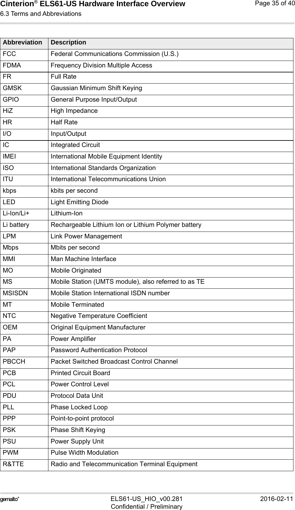 Cinterion® ELS61-US Hardware Interface Overview6.3 Terms and Abbreviations37ELS61-US_HIO_v00.281 2016-02-11Confidential / PreliminaryPage 35 of 40FCC Federal Communications Commission (U.S.)FDMA Frequency Division Multiple AccessFR Full RateGMSK Gaussian Minimum Shift KeyingGPIO General Purpose Input/OutputHiZ High ImpedanceHR Half RateI/O Input/OutputIC Integrated CircuitIMEI International Mobile Equipment IdentityISO International Standards OrganizationITU International Telecommunications Unionkbps kbits per secondLED Light Emitting DiodeLi-Ion/Li+ Lithium-IonLi battery Rechargeable Lithium Ion or Lithium Polymer batteryLPM Link Power ManagementMbps Mbits per secondMMI Man Machine InterfaceMO Mobile OriginatedMS Mobile Station (UMTS module), also referred to as TEMSISDN Mobile Station International ISDN numberMT Mobile TerminatedNTC Negative Temperature CoefficientOEM Original Equipment ManufacturerPA Power AmplifierPAP Password Authentication ProtocolPBCCH Packet Switched Broadcast Control ChannelPCB Printed Circuit BoardPCL Power Control LevelPDU Protocol Data UnitPLL Phase Locked LoopPPP Point-to-point protocolPSK Phase Shift KeyingPSU Power Supply UnitPWM Pulse Width ModulationR&amp;TTE Radio and Telecommunication Terminal EquipmentAbbreviation Description