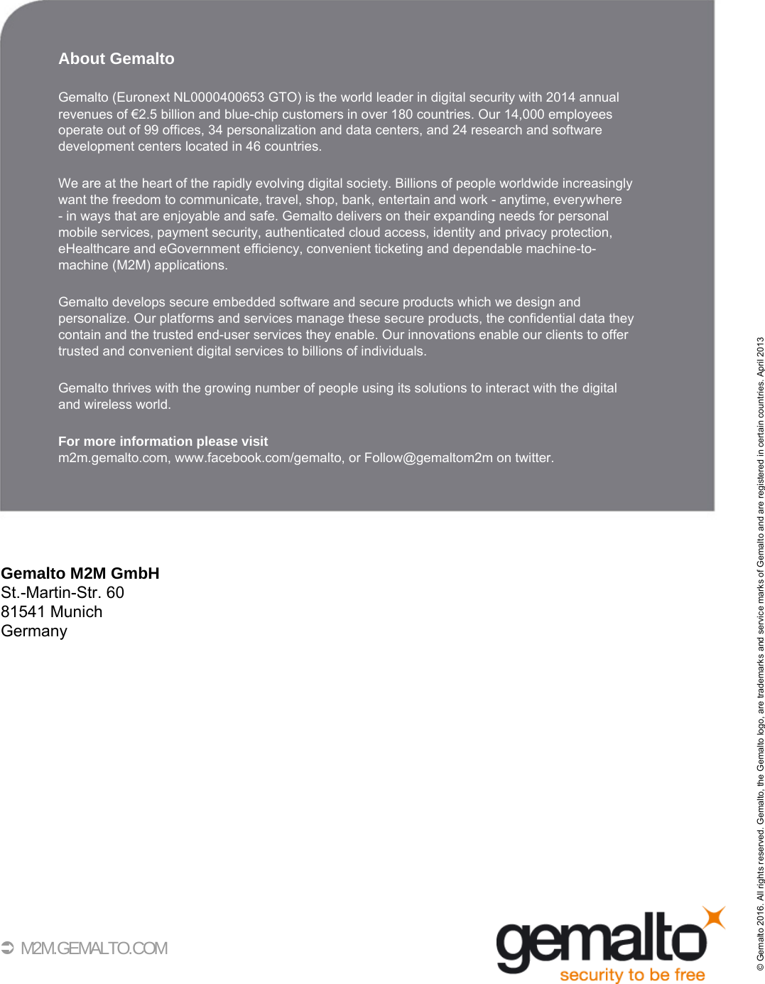 40 M2M.GEMALTO.COMAbout GemaltoGemalto (Euronext NL0000400653 GTO) is the world leader in digital security with 2014 annualrevenues of €2.5 billion and blue-chip customers in over 180 countries. Our 14,000 employees operate out of 99 offices, 34 personalization and data centers, and 24 research and software development centers located in 46 countries. We are at the heart of the rapidly evolving digital society. Billions of people worldwide increasinglywant the freedom to communicate, travel, shop, bank, entertain and work - anytime, everywhere - in ways that are enjoyable and safe. Gemalto delivers on their expanding needs for personalmobile services, payment security, authenticated cloud access, identity and privacy protection,eHealthcare and eGovernment efficiency, convenient ticketing and dependable machine-to-machine (M2M) applications.Gemalto develops secure embedded software and secure products which we design and personalize. Our platforms and services manage these secure products, the confidential data they contain and the trusted end-user services they enable. Our innovations enable our clients to offertrusted and convenient digital services to billions of individuals.Gemalto thrives with the growing number of people using its solutions to interact with the digitaland wireless world.For more information please visitm2m.gemalto.com, www.facebook.com/gemalto, or Follow@gemaltom2m on twitter.Gemalto M2M GmbHSt.-Martin-Str. 6081541 MunichGermany© Gemalto 2016. All rights reserved. Gemalto, the Gemalto logo, are trademarks and service marks of Gemalto and are registered in certain countries. April 2013