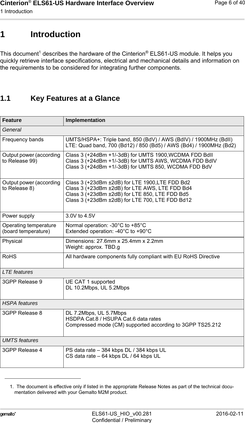 Cinterion® ELS61-US Hardware Interface Overview1 Introduction9ELS61-US_HIO_v00.281 2016-02-11Confidential / PreliminaryPage 6 of 401 IntroductionThis document1 describes the hardware of the Cinterion® ELS61-US module. It helps you quickly retrieve interface specifications, electrical and mechanical details and information on the requirements to be considered for integrating further components.1.1 Key Features at a Glance1.  The document is effective only if listed in the appropriate Release Notes as part of the technical docu-mentation delivered with your Gemalto M2M product.Feature ImplementationGeneralFrequency bands UMTS/HSPA+: Triple band, 850 (BdV) / AWS (BdIV) / 1900MHz (BdII)LTE: Quad band, 700 (Bd12) / 850 (Bd5) / AWS (Bd4) / 1900MHz (Bd2)Output power (according to Release 99)Class 3 (+24dBm +1/-3dB) for UMTS 1900,WCDMA FDD BdIIClass 3 (+24dBm +1/-3dB) for UMTS AWS, WCDMA FDD BdIVClass 3 (+24dBm +1/-3dB) for UMTS 850, WCDMA FDD BdVOutput power (according to Release 8)Class 3 (+23dBm ±2dB) for LTE 1900,LTE FDD Bd2Class 3 (+23dBm ±2dB) for LTE AWS, LTE FDD Bd4Class 3 (+23dBm ±2dB) for LTE 850, LTE FDD Bd5Class 3 (+23dBm ±2dB) for LTE 700, LTE FDD Bd12Power supply 3.0V to 4.5VOperating temperature (board temperature)Normal operation: -30°C to +85°CExtended operation: -40°C to +90°CPhysical Dimensions: 27.6mm x 25.4mm x 2.2mmWeight: approx. TBD.gRoHS All hardware components fully compliant with EU RoHS DirectiveLTE features3GPP Release 9 UE CAT 1 supportedDL 10.2Mbps, UL 5.2MbpsHSPA features3GPP Release 8 DL 7.2Mbps, UL 5.7MbpsHSDPA Cat.8 / HSUPA Cat.6 data ratesCompressed mode (CM) supported according to 3GPP TS25.212UMTS features3GPP Release 4 PS data rate – 384 kbps DL / 384 kbps ULCS data rate – 64 kbps DL / 64 kbps UL